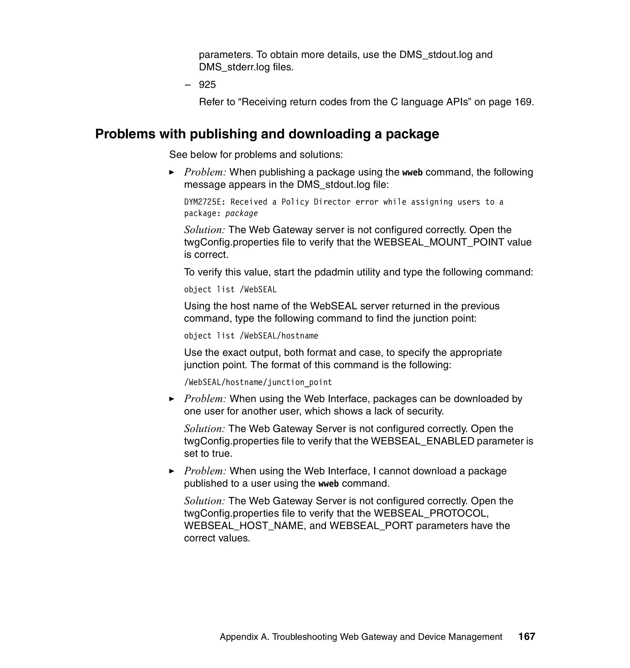 parameters. To obtain more details, use the DMS_stdout.log and
                DMS_stderr.log files.
             – 925
                Refer to “Receiving return codes from the C language APIs” on page 169.


Problems with publishing and downloading a package
          See below for problems and solutions:
             Problem: When publishing a package using the wweb command, the following
             message appears in the DMS_stdout.log file:
             DYM2725E: Received a Policy Director error while assigning users to a
             package: package
             Solution: The Web Gateway server is not configured correctly. Open the
             twgConfig.properties file to verify that the WEBSEAL_MOUNT_POINT value
             is correct.
             To verify this value, start the pdadmin utility and type the following command:
             object list /WebSEAL
             Using the host name of the WebSEAL server returned in the previous
             command, type the following command to find the junction point:
             object list /WebSEAL/hostname
             Use the exact output, both format and case, to specify the appropriate
             junction point. The format of this command is the following:
             /WebSEAL/hostname/junction_point
             Problem: When using the Web Interface, packages can be downloaded by
             one user for another user, which shows a lack of security.
             Solution: The Web Gateway Server is not configured correctly. Open the
             twgConfig.properties file to verify that the WEBSEAL_ENABLED parameter is
             set to true.
             Problem: When using the Web Interface, I cannot download a package
             published to a user using the wweb command.
             Solution: The Web Gateway Server is not configured correctly. Open the
             twgConfig.properties file to verify that the WEBSEAL_PROTOCOL,
             WEBSEAL_HOST_NAME, and WEBSEAL_PORT parameters have the
             correct values.




                     Appendix A. Troubleshooting Web Gateway and Device Management      167
 