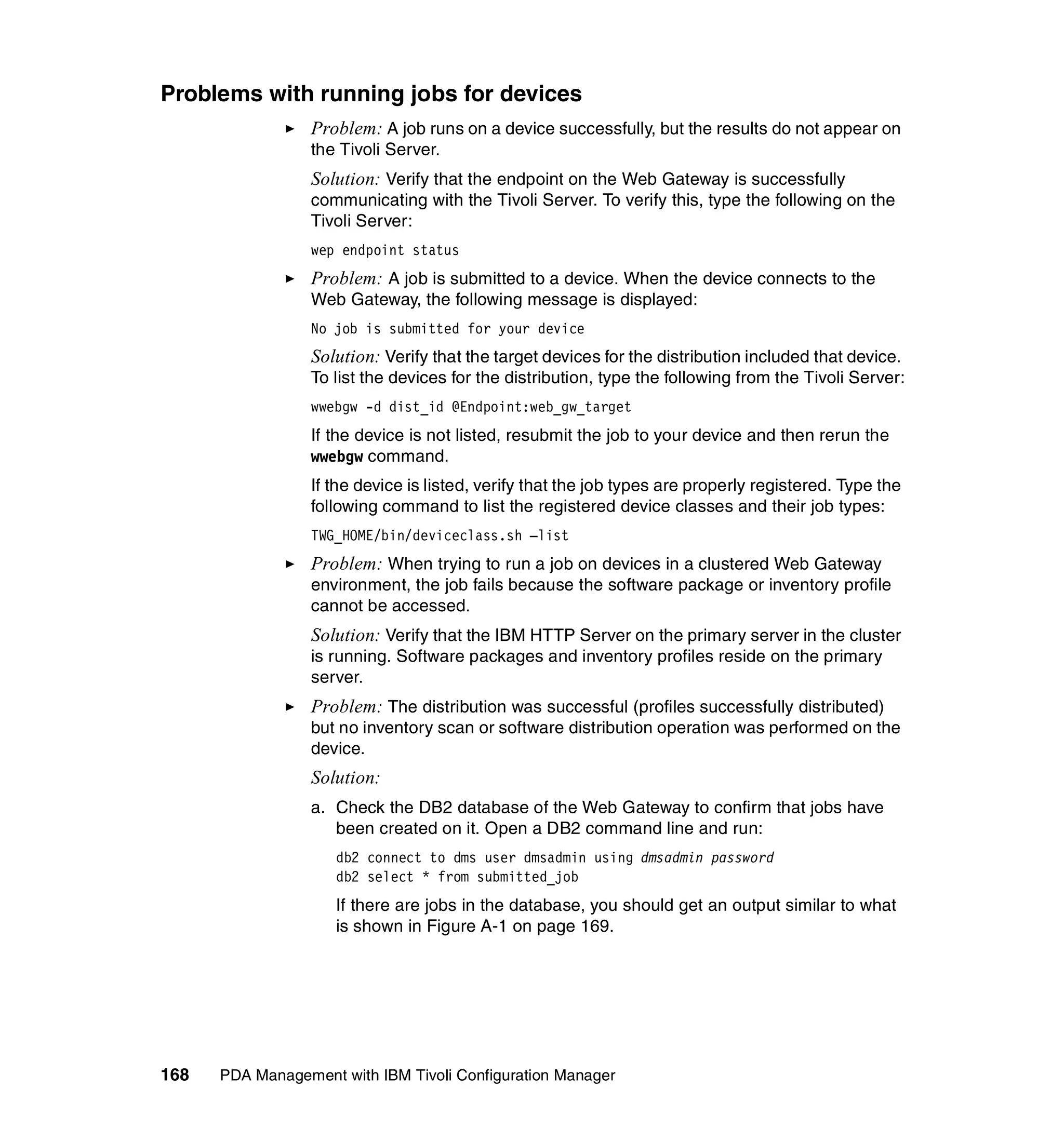 Problems with running jobs for devices
                 Problem: A job runs on a device successfully, but the results do not appear on
                 the Tivoli Server.
                 Solution: Verify that the endpoint on the Web Gateway is successfully
                 communicating with the Tivoli Server. To verify this, type the following on the
                 Tivoli Server:
                 wep endpoint status
                 Problem: A job is submitted to a device. When the device connects to the
                 Web Gateway, the following message is displayed:
                 No job is submitted for your device
                 Solution: Verify that the target devices for the distribution included that device.
                 To list the devices for the distribution, type the following from the Tivoli Server:
                 wwebgw -d dist_id @Endpoint:web_gw_target
                 If the device is not listed, resubmit the job to your device and then rerun the
                 wwebgw command.
                 If the device is listed, verify that the job types are properly registered. Type the
                 following command to list the registered device classes and their job types:
                 TWG_HOME/bin/deviceclass.sh –list
                 Problem: When trying to run a job on devices in a clustered Web Gateway
                 environment, the job fails because the software package or inventory profile
                 cannot be accessed.
                 Solution: Verify that the IBM HTTP Server on the primary server in the cluster
                 is running. Software packages and inventory profiles reside on the primary
                 server.
                 Problem: The distribution was successful (profiles successfully distributed)
                 but no inventory scan or software distribution operation was performed on the
                 device.
                 Solution:
                 a. Check the DB2 database of the Web Gateway to confirm that jobs have
                    been created on it. Open a DB2 command line and run:
                     db2 connect to dms user dmsadmin using dmsadmin password
                     db2 select * from submitted_job
                     If there are jobs in the database, you should get an output similar to what
                     is shown in Figure A-1 on page 169.




168   PDA Management with IBM Tivoli Configuration Manager
 