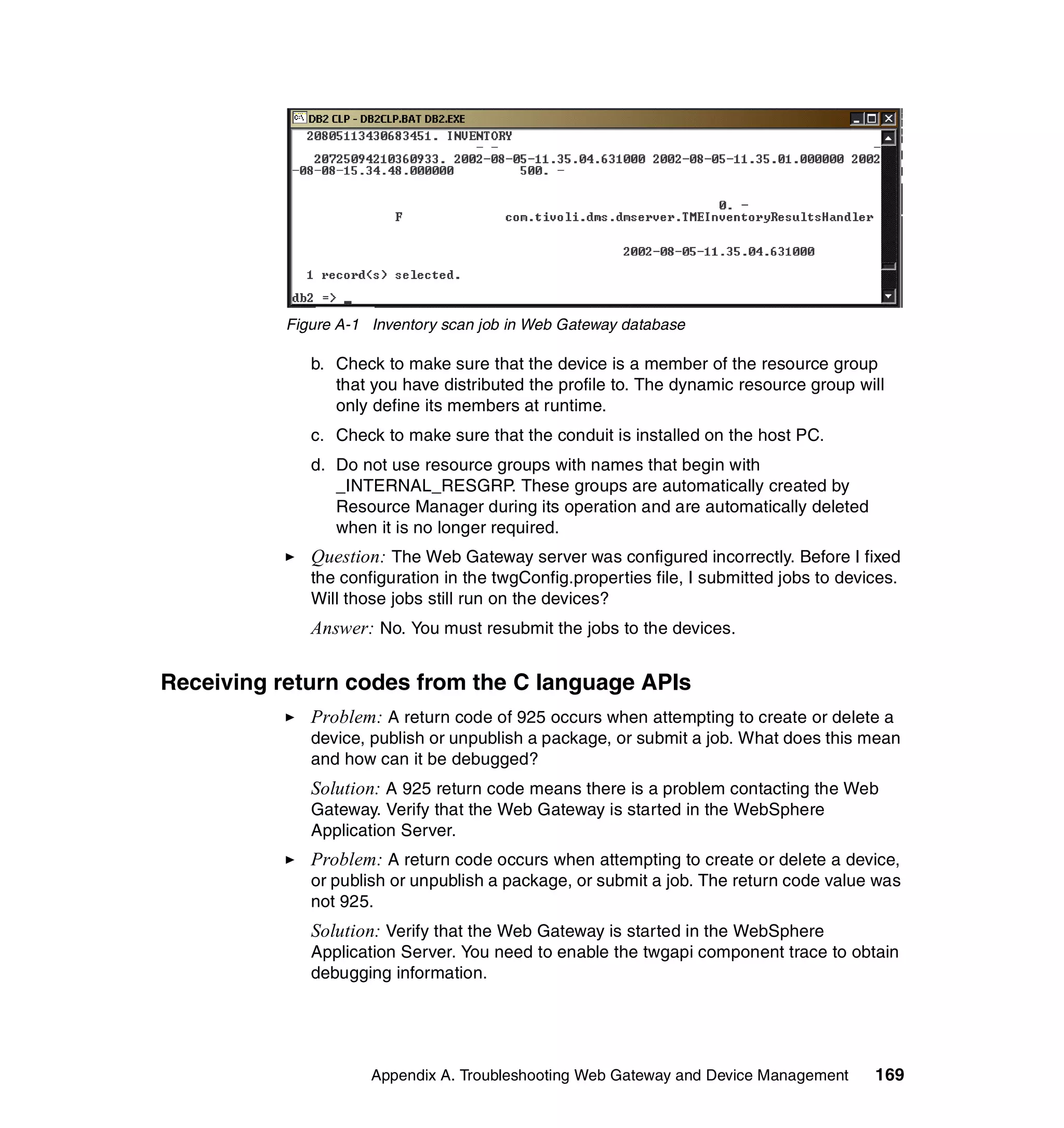 Figure A-1 Inventory scan job in Web Gateway database

              b. Check to make sure that the device is a member of the resource group
                 that you have distributed the profile to. The dynamic resource group will
                 only define its members at runtime.
              c. Check to make sure that the conduit is installed on the host PC.
              d. Do not use resource groups with names that begin with
                 _INTERNAL_RESGRP. These groups are automatically created by
                 Resource Manager during its operation and are automatically deleted
                 when it is no longer required.
              Question: The Web Gateway server was configured incorrectly. Before I fixed
              the configuration in the twgConfig.properties file, I submitted jobs to devices.
              Will those jobs still run on the devices?
              Answer: No. You must resubmit the jobs to the devices.

Receiving return codes from the C language APIs
              Problem: A return code of 925 occurs when attempting to create or delete a
              device, publish or unpublish a package, or submit a job. What does this mean
              and how can it be debugged?
              Solution: A 925 return code means there is a problem contacting the Web
              Gateway. Verify that the Web Gateway is started in the WebSphere
              Application Server.
              Problem: A return code occurs when attempting to create or delete a device,
              or publish or unpublish a package, or submit a job. The return code value was
              not 925.
              Solution: Verify that the Web Gateway is started in the WebSphere
              Application Server. You need to enable the twgapi component trace to obtain
              debugging information.




                      Appendix A. Troubleshooting Web Gateway and Device Management       169
 