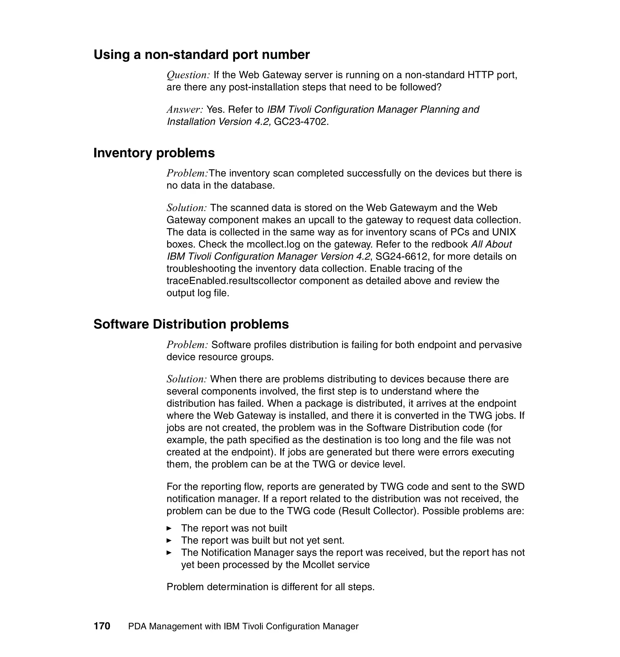 Using a non-standard port number
              Question: If the Web Gateway server is running on a non-standard HTTP port,
              are there any post-installation steps that need to be followed?

              Answer: Yes. Refer to IBM Tivoli Configuration Manager Planning and
              Installation Version 4.2, GC23-4702.


Inventory problems
              Problem:The inventory scan completed successfully on the devices but there is
              no data in the database.

              Solution: The scanned data is stored on the Web Gatewaym and the Web
              Gateway component makes an upcall to the gateway to request data collection.
              The data is collected in the same way as for inventory scans of PCs and UNIX
              boxes. Check the mcollect.log on the gateway. Refer to the redbook All About
              IBM Tivoli Configuration Manager Version 4.2, SG24-6612, for more details on
              troubleshooting the inventory data collection. Enable tracing of the
              traceEnabled.resultscollector component as detailed above and review the
              output log file.


Software Distribution problems
              Problem: Software profiles distribution is failing for both endpoint and pervasive
              device resource groups.

              Solution: When there are problems distributing to devices because there are
              several components involved, the first step is to understand where the
              distribution has failed. When a package is distributed, it arrives at the endpoint
              where the Web Gateway is installed, and there it is converted in the TWG jobs. If
              jobs are not created, the problem was in the Software Distribution code (for
              example, the path specified as the destination is too long and the file was not
              created at the endpoint). If jobs are generated but there were errors executing
              them, the problem can be at the TWG or device level.

              For the reporting flow, reports are generated by TWG code and sent to the SWD
              notification manager. If a report related to the distribution was not received, the
              problem can be due to the TWG code (Result Collector). Possible problems are:
                 The report was not built
                 The report was built but not yet sent.
                 The Notification Manager says the report was received, but the report has not
                 yet been processed by the Mcollet service

              Problem determination is different for all steps.


170   PDA Management with IBM Tivoli Configuration Manager
 