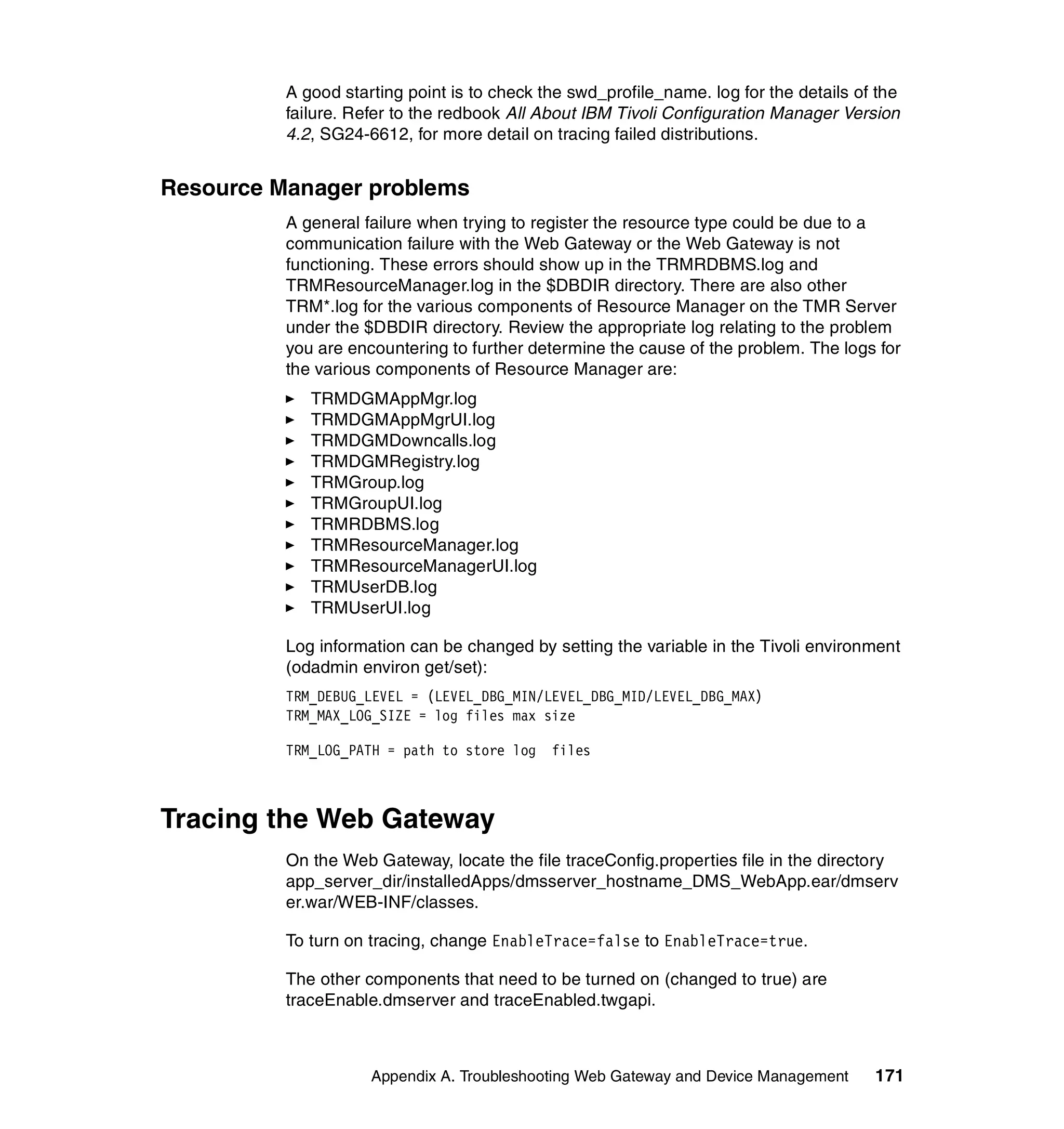 A good starting point is to check the swd_profile_name. log for the details of the
          failure. Refer to the redbook All About IBM Tivoli Configuration Manager Version
          4.2, SG24-6612, for more detail on tracing failed distributions.


Resource Manager problems
          A general failure when trying to register the resource type could be due to a
          communication failure with the Web Gateway or the Web Gateway is not
          functioning. These errors should show up in the TRMRDBMS.log and
          TRMResourceManager.log in the $DBDIR directory. There are also other
          TRM*.log for the various components of Resource Manager on the TMR Server
          under the $DBDIR directory. Review the appropriate log relating to the problem
          you are encountering to further determine the cause of the problem. The logs for
          the various components of Resource Manager are:
             TRMDGMAppMgr.log
             TRMDGMAppMgrUI.log
             TRMDGMDowncalls.log
             TRMDGMRegistry.log
             TRMGroup.log
             TRMGroupUI.log
             TRMRDBMS.log
             TRMResourceManager.log
             TRMResourceManagerUI.log
             TRMUserDB.log
             TRMUserUI.log

          Log information can be changed by setting the variable in the Tivoli environment
          (odadmin environ get/set):
          TRM_DEBUG_LEVEL = (LEVEL_DBG_MIN/LEVEL_DBG_MID/LEVEL_DBG_MAX)
          TRM_MAX_LOG_SIZE = log files max size

          TRM_LOG_PATH = path to store log   files



Tracing the Web Gateway
          On the Web Gateway, locate the file traceConfig.properties file in the directory
          app_server_dir/installedApps/dmsserver_hostname_DMS_WebApp.ear/dmserv
          er.war/WEB-INF/classes.

          To turn on tracing, change EnableTrace=false to EnableTrace=true.

          The other components that need to be turned on (changed to true) are
          traceEnable.dmserver and traceEnabled.twgapi.



                     Appendix A. Troubleshooting Web Gateway and Device Management      171
 