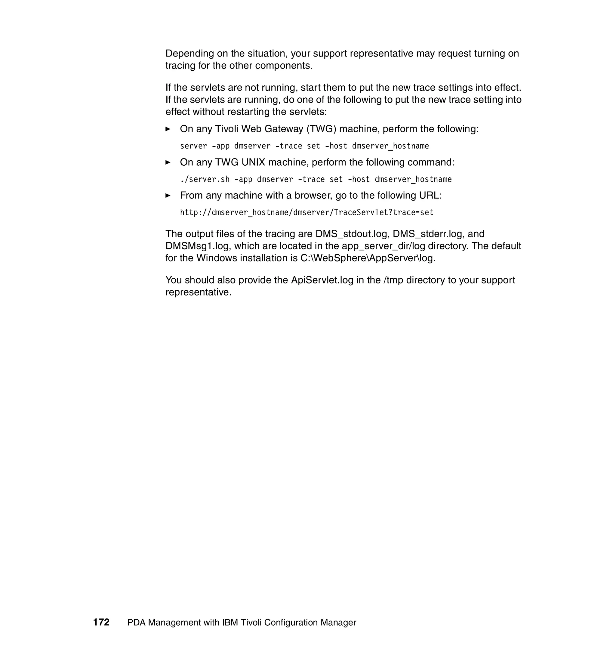 Depending on the situation, your support representative may request turning on
              tracing for the other components.

              If the servlets are not running, start them to put the new trace settings into effect.
              If the servlets are running, do one of the following to put the new trace setting into
              effect without restarting the servlets:
                 On any Tivoli Web Gateway (TWG) machine, perform the following:
                 server -app dmserver -trace set -host dmserver_hostname
                 On any TWG UNIX machine, perform the following command:
                 ./server.sh -app dmserver -trace set -host dmserver_hostname
                 From any machine with a browser, go to the following URL:
                 http://dmserver_hostname/dmserver/TraceServlet?trace=set

              The output files of the tracing are DMS_stdout.log, DMS_stderr.log, and
              DMSMsg1.log, which are located in the app_server_dir/log directory. The default
              for the Windows installation is C:WebSphereAppServerlog.

              You should also provide the ApiServlet.log in the /tmp directory to your support
              representative.




172   PDA Management with IBM Tivoli Configuration Manager
 