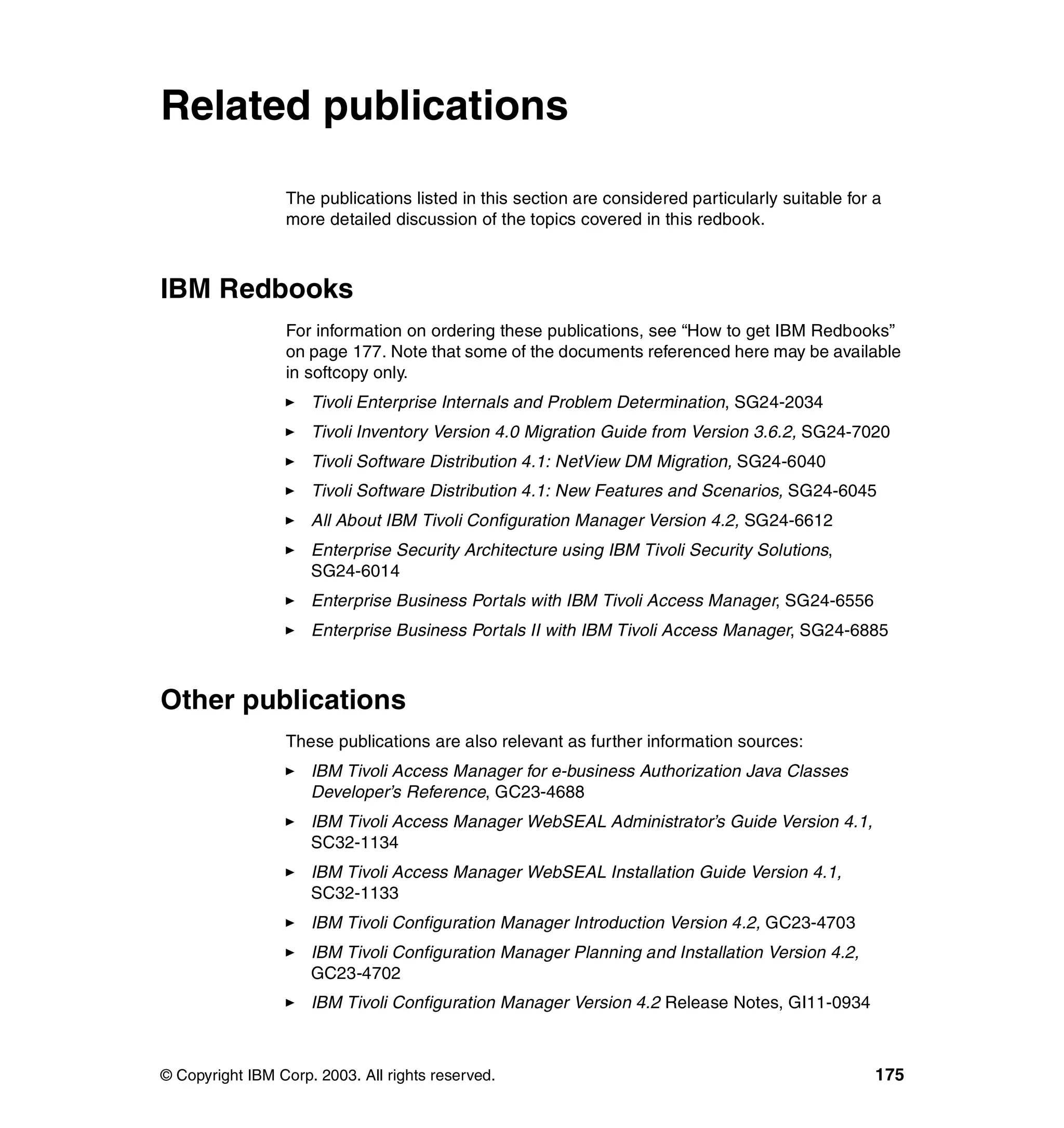 Related publications

                 The publications listed in this section are considered particularly suitable for a
                 more detailed discussion of the topics covered in this redbook.



IBM Redbooks
                 For information on ordering these publications, see “How to get IBM Redbooks”
                 on page 177. Note that some of the documents referenced here may be available
                 in softcopy only.
                     Tivoli Enterprise Internals and Problem Determination, SG24-2034
                     Tivoli Inventory Version 4.0 Migration Guide from Version 3.6.2, SG24-7020
                     Tivoli Software Distribution 4.1: NetView DM Migration, SG24-6040
                     Tivoli Software Distribution 4.1: New Features and Scenarios, SG24-6045
                     All About IBM Tivoli Configuration Manager Version 4.2, SG24-6612
                     Enterprise Security Architecture using IBM Tivoli Security Solutions,
                     SG24-6014
                     Enterprise Business Portals with IBM Tivoli Access Manager, SG24-6556
                     Enterprise Business Portals II with IBM Tivoli Access Manager, SG24-6885



Other publications
                 These publications are also relevant as further information sources:
                     IBM Tivoli Access Manager for e-business Authorization Java Classes
                     Developer’s Reference, GC23-4688
                     IBM Tivoli Access Manager WebSEAL Administrator’s Guide Version 4.1,
                     SC32-1134
                     IBM Tivoli Access Manager WebSEAL Installation Guide Version 4.1,
                     SC32-1133
                     IBM Tivoli Configuration Manager Introduction Version 4.2, GC23-4703
                     IBM Tivoli Configuration Manager Planning and Installation Version 4.2,
                     GC23-4702
                     IBM Tivoli Configuration Manager Version 4.2 Release Notes, GI11-0934



© Copyright IBM Corp. 2003. All rights reserved.                                                  175
 