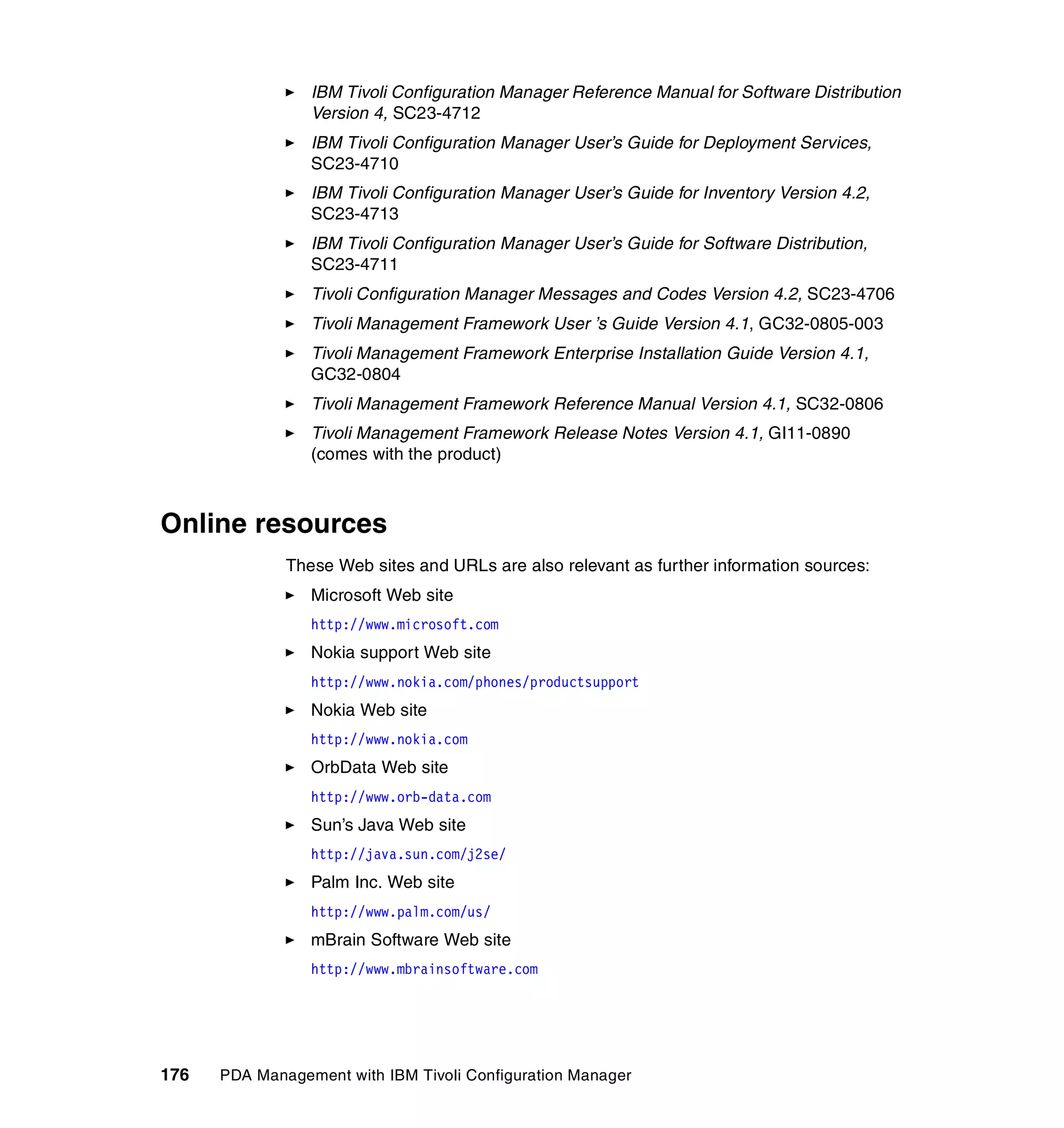 IBM Tivoli Configuration Manager Reference Manual for Software Distribution
                 Version 4, SC23-4712
                 IBM Tivoli Configuration Manager User’s Guide for Deployment Services,
                 SC23-4710
                 IBM Tivoli Configuration Manager User’s Guide for Inventory Version 4.2,
                 SC23-4713
                 IBM Tivoli Configuration Manager User’s Guide for Software Distribution,
                 SC23-4711
                 Tivoli Configuration Manager Messages and Codes Version 4.2, SC23-4706
                 Tivoli Management Framework User ’s Guide Version 4.1, GC32-0805-003
                 Tivoli Management Framework Enterprise Installation Guide Version 4.1,
                 GC32-0804
                 Tivoli Management Framework Reference Manual Version 4.1, SC32-0806
                 Tivoli Management Framework Release Notes Version 4.1, GI11-0890
                 (comes with the product)



Online resources
              These Web sites and URLs are also relevant as further information sources:
                 Microsoft Web site
                 http://www.microsoft.com
                 Nokia support Web site
                 http://www.nokia.com/phones/productsupport
                 Nokia Web site
                 http://www.nokia.com
                 OrbData Web site
                 http://www.orb-data.com
                 Sun’s Java Web site
                 http://java.sun.com/j2se/
                 Palm Inc. Web site
                 http://www.palm.com/us/
                 mBrain Software Web site
                 http://www.mbrainsoftware.com




176   PDA Management with IBM Tivoli Configuration Manager
 