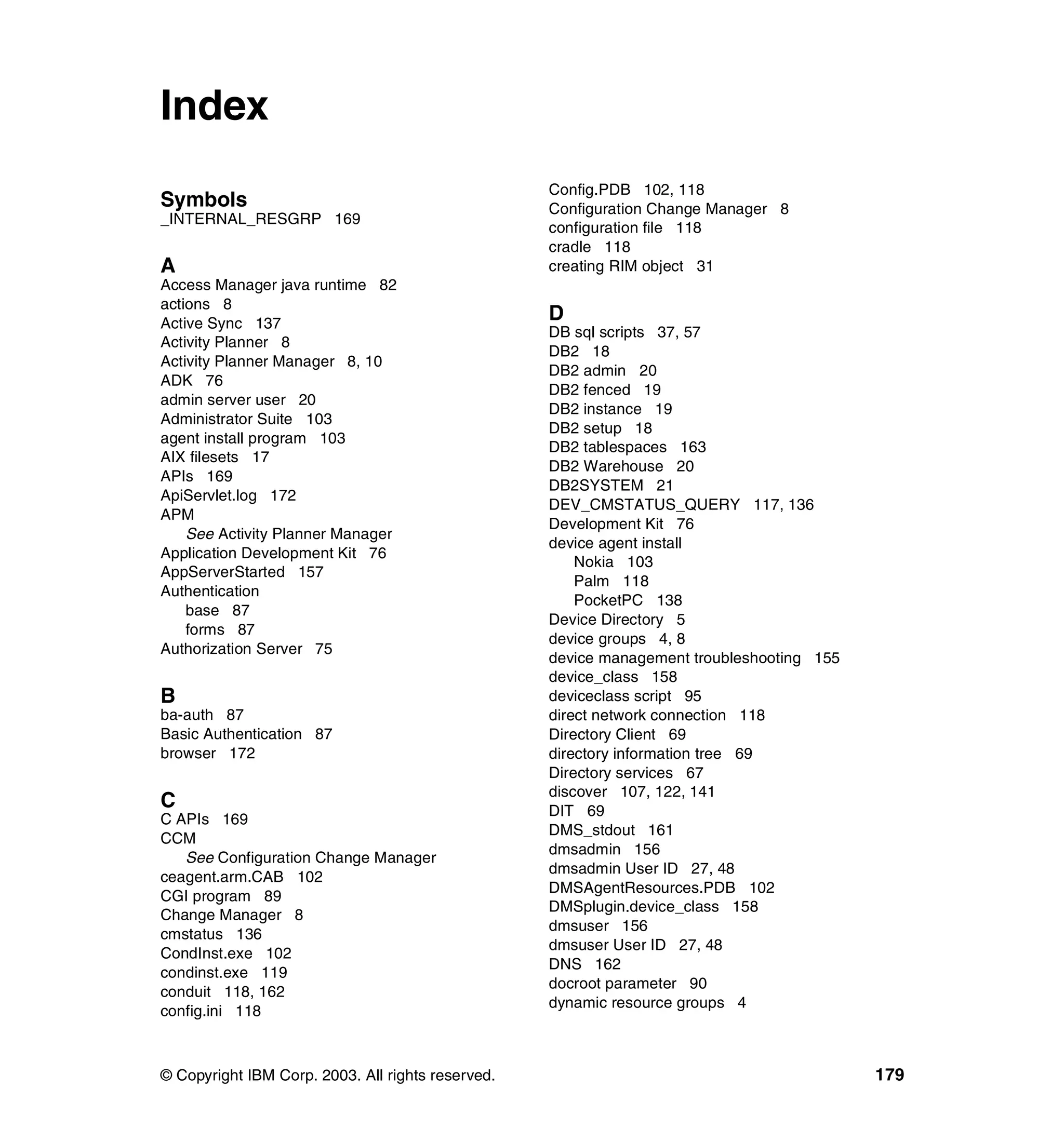 Index
                                                   Config.PDB 102, 118
Symbols                                            Configuration Change Manager 8
_INTERNAL_RESGRP 169
                                                   configuration file 118
                                                   cradle 118
A                                                  creating RIM object 31
Access Manager java runtime 82
actions 8
Active Sync 137
                                                   D
                                                   DB sql scripts 37, 57
Activity Planner 8
                                                   DB2 18
Activity Planner Manager 8, 10
                                                   DB2 admin 20
ADK 76
                                                   DB2 fenced 19
admin server user 20
                                                   DB2 instance 19
Administrator Suite 103
                                                   DB2 setup 18
agent install program 103
                                                   DB2 tablespaces 163
AIX filesets 17
                                                   DB2 Warehouse 20
APIs 169
                                                   DB2SYSTEM 21
ApiServlet.log 172
                                                   DEV_CMSTATUS_QUERY 117, 136
APM
                                                   Development Kit 76
    See Activity Planner Manager
                                                   device agent install
Application Development Kit 76
                                                       Nokia 103
AppServerStarted 157
                                                       Palm 118
Authentication
                                                       PocketPC 138
    base 87
                                                   Device Directory 5
    forms 87
                                                   device groups 4, 8
Authorization Server 75
                                                   device management troubleshooting 155
                                                   device_class 158
B                                                  deviceclass script 95
ba-auth 87                                         direct network connection 118
Basic Authentication 87                            Directory Client 69
browser 172                                        directory information tree 69
                                                   Directory services 67
                                                   discover 107, 122, 141
C                                                  DIT 69
C APIs 169
                                                   DMS_stdout 161
CCM
                                                   dmsadmin 156
   See Configuration Change Manager
                                                   dmsadmin User ID 27, 48
ceagent.arm.CAB 102
                                                   DMSAgentResources.PDB 102
CGI program 89
                                                   DMSplugin.device_class 158
Change Manager 8
                                                   dmsuser 156
cmstatus 136
                                                   dmsuser User ID 27, 48
CondInst.exe 102
                                                   DNS 162
condinst.exe 119
                                                   docroot parameter 90
conduit 118, 162
                                                   dynamic resource groups 4
config.ini 118



© Copyright IBM Corp. 2003. All rights reserved.                                           179
 