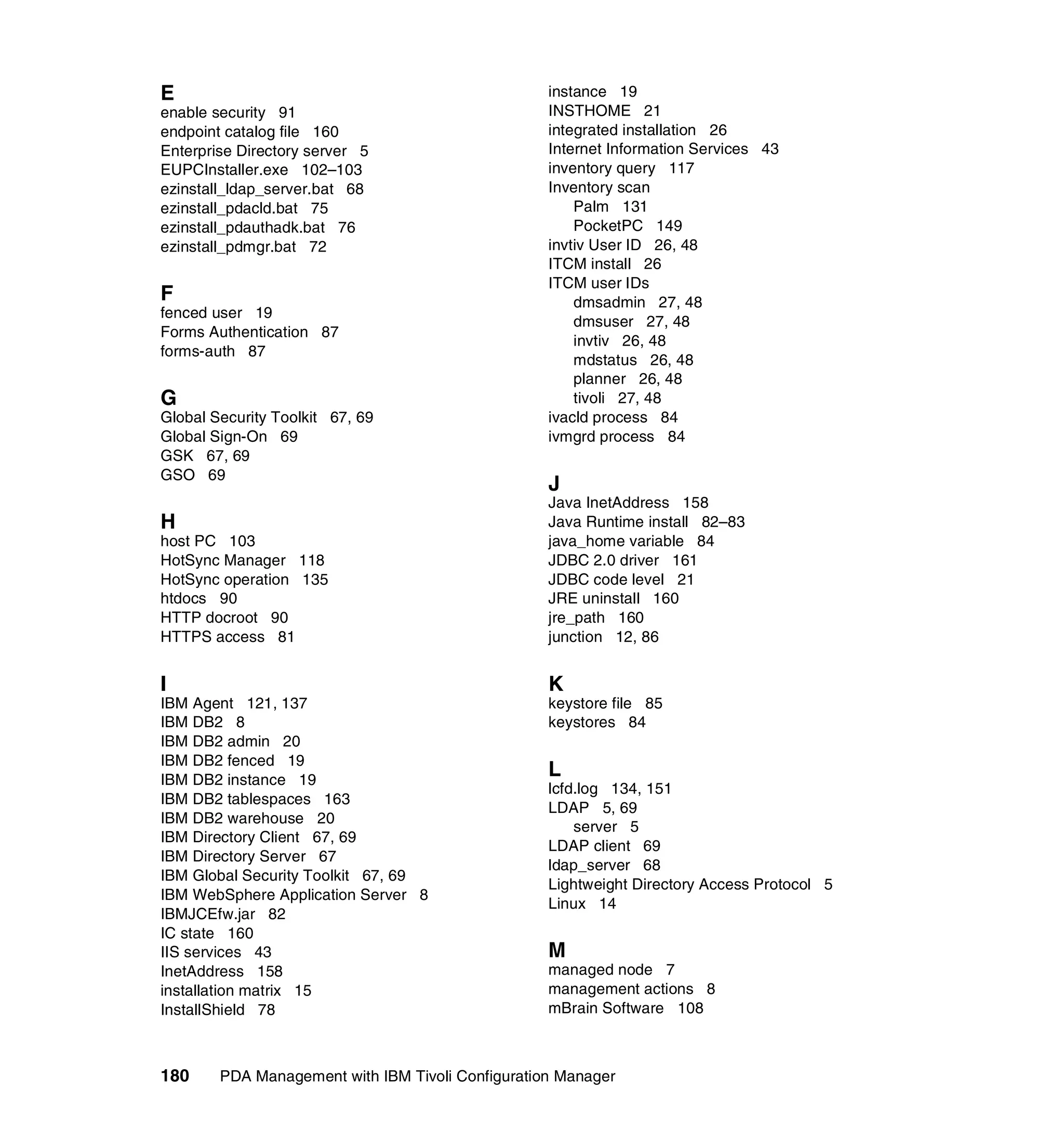 E                                                  instance 19
enable security 91                                 INSTHOME 21
endpoint catalog file 160                          integrated installation 26
Enterprise Directory server 5                      Internet Information Services 43
EUPCInstaller.exe 102–103                          inventory query 117
ezinstall_ldap_server.bat 68                       Inventory scan
ezinstall_pdacld.bat 75                                Palm 131
ezinstall_pdauthadk.bat 76                             PocketPC 149
ezinstall_pdmgr.bat 72                             invtiv User ID 26, 48
                                                   ITCM install 26
                                                   ITCM user IDs
F                                                      dmsadmin 27, 48
fenced user 19
                                                       dmsuser 27, 48
Forms Authentication 87
                                                       invtiv 26, 48
forms-auth 87
                                                       mdstatus 26, 48
                                                       planner 26, 48
G                                                      tivoli 27, 48
Global Security Toolkit 67, 69                     ivacld process 84
Global Sign-On 69                                  ivmgrd process 84
GSK 67, 69
GSO 69
                                                   J
                                                   Java InetAddress 158
H                                                  Java Runtime install 82–83
host PC 103                                        java_home variable 84
HotSync Manager 118                                JDBC 2.0 driver 161
HotSync operation 135                              JDBC code level 21
htdocs 90                                          JRE uninstall 160
HTTP docroot 90                                    jre_path 160
HTTPS access 81                                    junction 12, 86


I                                                  K
IBM Agent 121, 137                                 keystore file 85
IBM DB2 8                                          keystores 84
IBM DB2 admin 20
IBM DB2 fenced 19
IBM DB2 instance 19
                                                   L
                                                   lcfd.log 134, 151
IBM DB2 tablespaces 163
                                                   LDAP 5, 69
IBM DB2 warehouse 20
                                                       server 5
IBM Directory Client 67, 69
                                                   LDAP client 69
IBM Directory Server 67
                                                   ldap_server 68
IBM Global Security Toolkit 67, 69
                                                   Lightweight Directory Access Protocol 5
IBM WebSphere Application Server 8
                                                   Linux 14
IBMJCEfw.jar 82
IC state 160
IIS services 43                                    M
InetAddress 158                                    managed node 7
installation matrix 15                             management actions 8
InstallShield 78                                   mBrain Software 108



180     PDA Management with IBM Tivoli Configuration Manager
 