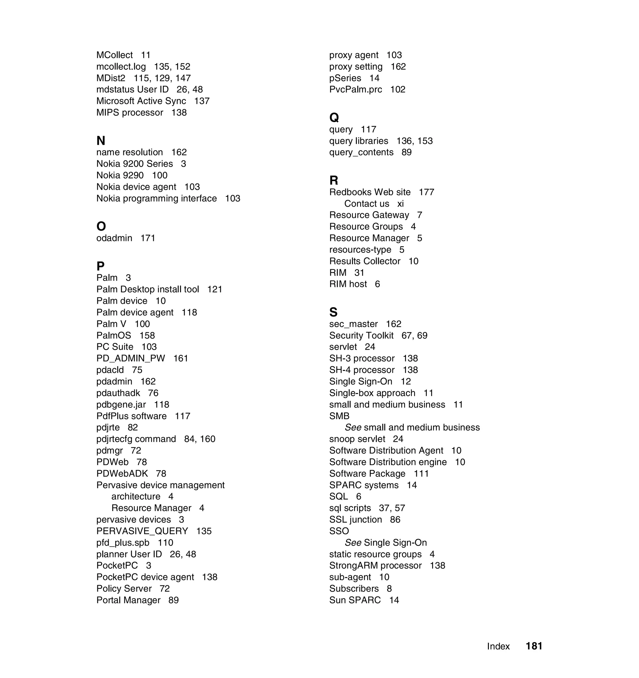 MCollect 11                       proxy agent 103
mcollect.log 135, 152             proxy setting 162
MDist2 115, 129, 147              pSeries 14
mdstatus User ID 26, 48           PvcPalm.prc 102
Microsoft Active Sync 137
MIPS processor 138
                                  Q
                                  query 117
N                                 query libraries 136, 153
name resolution 162               query_contents 89
Nokia 9200 Series 3
Nokia 9290 100
Nokia device agent 103
                                  R
                                  Redbooks Web site 177
Nokia programming interface 103
                                     Contact us xi
                                  Resource Gateway 7
O                                 Resource Groups 4
odadmin 171                       Resource Manager 5
                                  resources-type 5
                                  Results Collector 10
P                                 RIM 31
Palm 3
                                  RIM host 6
Palm Desktop install tool 121
Palm device 10
Palm device agent 118             S
Palm V 100                        sec_master 162
PalmOS 158                        Security Toolkit 67, 69
PC Suite 103                      servlet 24
PD_ADMIN_PW 161                   SH-3 processor 138
pdacld 75                         SH-4 processor 138
pdadmin 162                       Single Sign-On 12
pdauthadk 76                      Single-box approach 11
pdbgene.jar 118                   small and medium business 11
PdfPlus software 117              SMB
pdjrte 82                             See small and medium business
pdjrtecfg command 84, 160         snoop servlet 24
pdmgr 72                          Software Distribution Agent 10
PDWeb 78                          Software Distribution engine 10
PDWebADK 78                       Software Package 111
Pervasive device management       SPARC systems 14
    architecture 4                SQL 6
    Resource Manager 4            sql scripts 37, 57
pervasive devices 3               SSL junction 86
PERVASIVE_QUERY 135               SSO
pfd_plus.spb 110                      See Single Sign-On
planner User ID 26, 48            static resource groups 4
PocketPC 3                        StrongARM processor 138
PocketPC device agent 138         sub-agent 10
Policy Server 72                  Subscribers 8
Portal Manager 89                 Sun SPARC 14



                                                                      Index   181
 