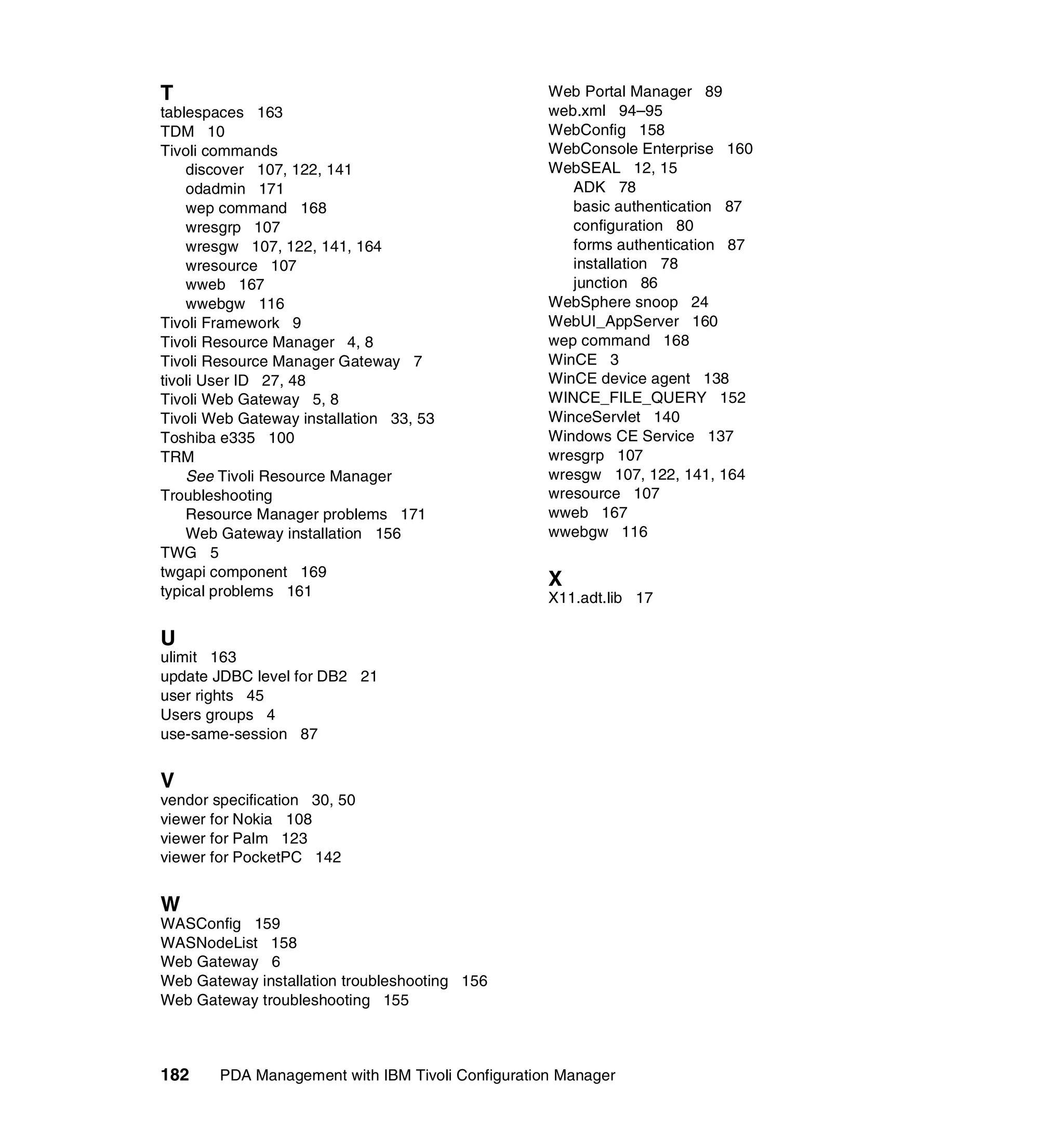 T                                                  Web Portal Manager 89
tablespaces 163                                    web.xml 94–95
TDM 10                                             WebConfig 158
Tivoli commands                                    WebConsole Enterprise 160
    discover 107, 122, 141                         WebSEAL 12, 15
    odadmin 171                                       ADK 78
    wep command 168                                   basic authentication 87
    wresgrp 107                                       configuration 80
    wresgw 107, 122, 141, 164                         forms authentication 87
    wresource 107                                     installation 78
    wweb 167                                          junction 86
    wwebgw 116                                     WebSphere snoop 24
Tivoli Framework 9                                 WebUI_AppServer 160
Tivoli Resource Manager 4, 8                       wep command 168
Tivoli Resource Manager Gateway 7                  WinCE 3
tivoli User ID 27, 48                              WinCE device agent 138
Tivoli Web Gateway 5, 8                            WINCE_FILE_QUERY 152
Tivoli Web Gateway installation 33, 53             WinceServlet 140
Toshiba e335 100                                   Windows CE Service 137
TRM                                                wresgrp 107
    See Tivoli Resource Manager                    wresgw 107, 122, 141, 164
Troubleshooting                                    wresource 107
    Resource Manager problems 171                  wweb 167
    Web Gateway installation 156                   wwebgw 116
TWG 5
twgapi component 169
typical problems 161
                                                   X
                                                   X11.adt.lib 17

U
ulimit 163
update JDBC level for DB2 21
user rights 45
Users groups 4
use-same-session 87


V
vendor specification 30, 50
viewer for Nokia 108
viewer for Palm 123
viewer for PocketPC 142


W
WASConfig 159
WASNodeList 158
Web Gateway 6
Web Gateway installation troubleshooting 156
Web Gateway troubleshooting 155



182     PDA Management with IBM Tivoli Configuration Manager
 