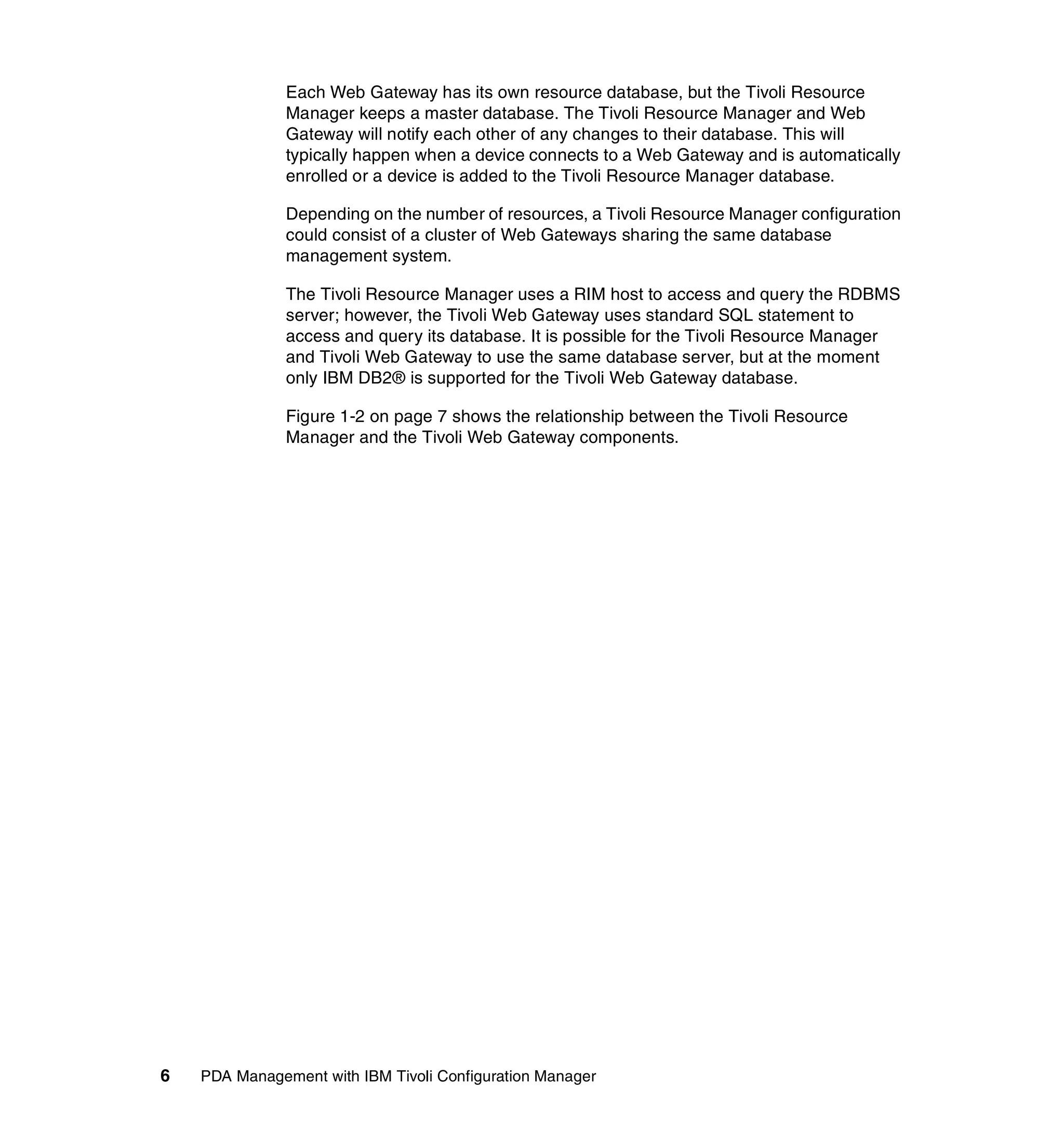 Each Web Gateway has its own resource database, but the Tivoli Resource
               Manager keeps a master database. The Tivoli Resource Manager and Web
               Gateway will notify each other of any changes to their database. This will
               typically happen when a device connects to a Web Gateway and is automatically
               enrolled or a device is added to the Tivoli Resource Manager database.

               Depending on the number of resources, a Tivoli Resource Manager configuration
               could consist of a cluster of Web Gateways sharing the same database
               management system.

               The Tivoli Resource Manager uses a RIM host to access and query the RDBMS
               server; however, the Tivoli Web Gateway uses standard SQL statement to
               access and query its database. It is possible for the Tivoli Resource Manager
               and Tivoli Web Gateway to use the same database server, but at the moment
               only IBM DB2® is supported for the Tivoli Web Gateway database.

               Figure 1-2 on page 7 shows the relationship between the Tivoli Resource
               Manager and the Tivoli Web Gateway components.




6   PDA Management with IBM Tivoli Configuration Manager
 