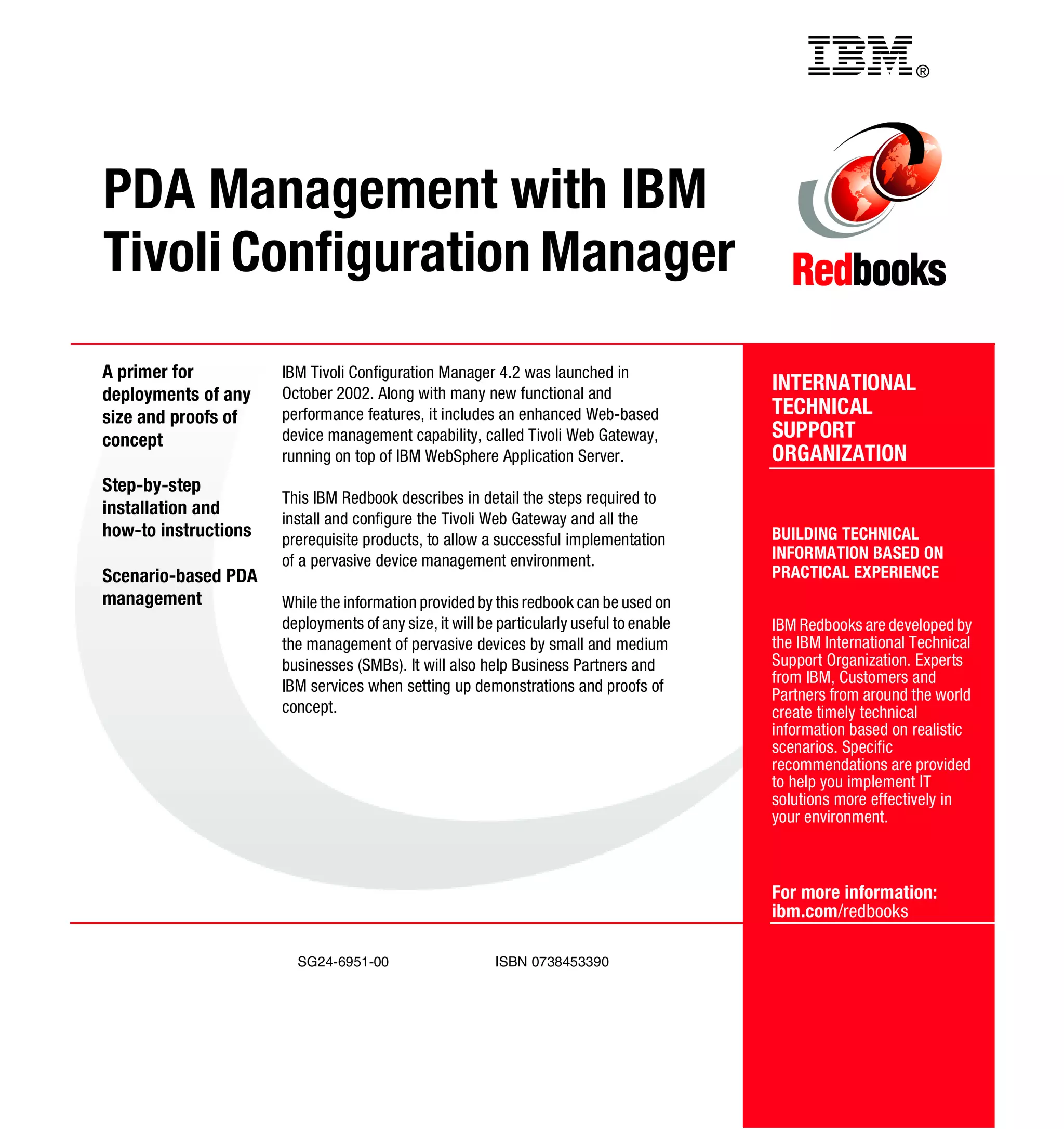 Back cover                                            ®




PDA Management with IBM
Tivoli Configuration Manager
A primer for          IBM Tivoli Configuration Manager 4.2 was launched in
deployments of any    October 2002. Along with many new functional and
                                                                                          INTERNATIONAL
size and proofs of    performance features, it includes an enhanced Web-based             TECHNICAL
concept               device management capability, called Tivoli Web Gateway,            SUPPORT
                      running on top of IBM WebSphere Application Server.                 ORGANIZATION
Step-by-step
                      This IBM Redbook describes in detail the steps required to
installation and
                      install and configure the Tivoli Web Gateway and all the
how-to instructions   prerequisite products, to allow a successful implementation         BUILDING TECHNICAL
                      of a pervasive device management environment.                       INFORMATION BASED ON
Scenario-based PDA                                                                        PRACTICAL EXPERIENCE
management            While the information provided by this redbook can be used on
                      deployments of any size, it will be particularly useful to enable   IBM Redbooks are developed by
                      the management of pervasive devices by small and medium             the IBM International Technical
                      businesses (SMBs). It will also help Business Partners and          Support Organization. Experts
                                                                                          from IBM, Customers and
                      IBM services when setting up demonstrations and proofs of
                                                                                          Partners from around the world
                      concept.                                                            create timely technical
                                                                                          information based on realistic
                                                                                          scenarios. Specific
                                                                                          recommendations are provided
                                                                                          to help you implement IT
                                                                                          solutions more effectively in
                                                                                          your environment.



                                                                                          For more information:
                                                                                          ibm.com/redbooks

                        SG24-6951-00                     ISBN 0738453390
 
