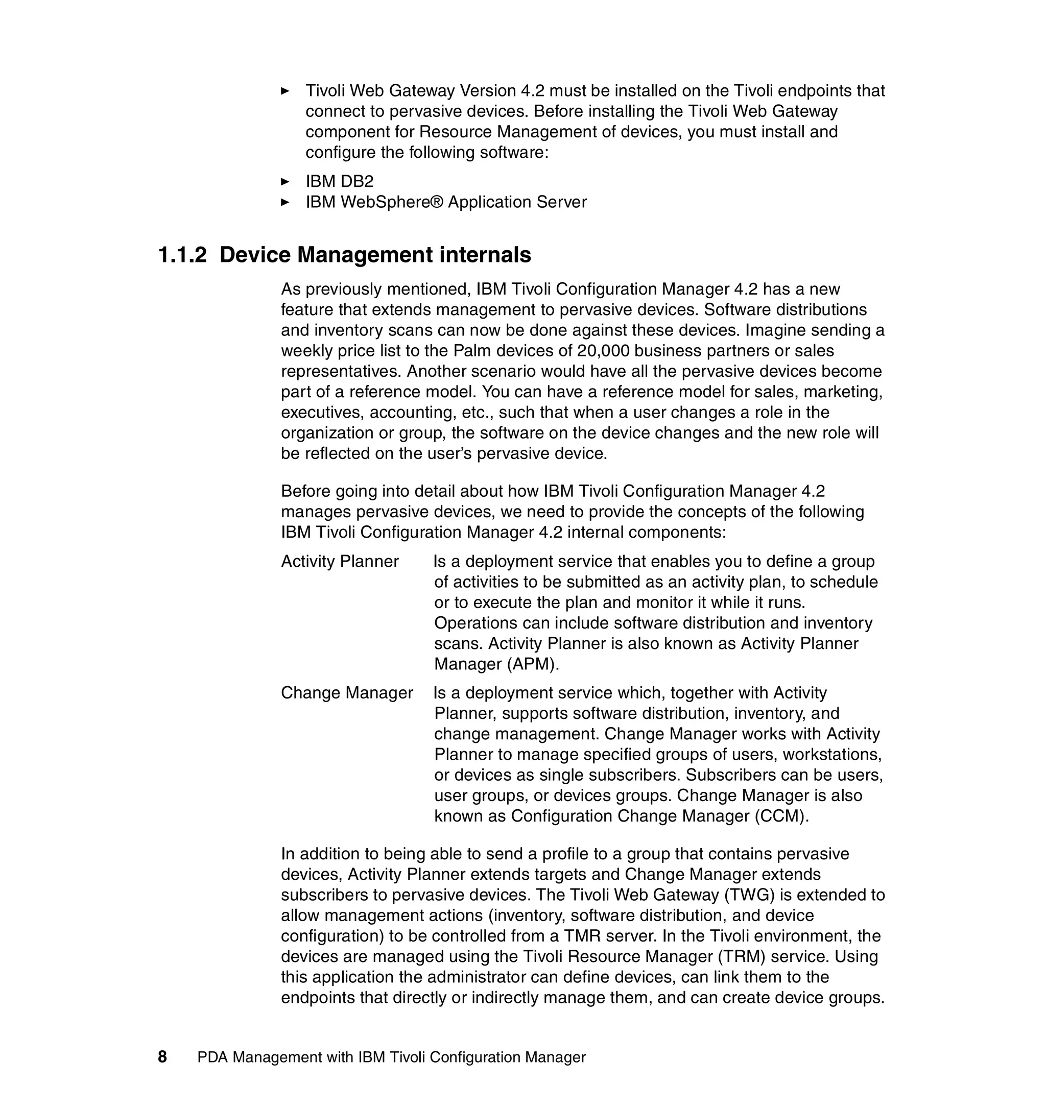 Tivoli Web Gateway Version 4.2 must be installed on the Tivoli endpoints that
                  connect to pervasive devices. Before installing the Tivoli Web Gateway
                  component for Resource Management of devices, you must install and
                  configure the following software:
                  IBM DB2
                  IBM WebSphere® Application Server


1.1.2 Device Management internals
               As previously mentioned, IBM Tivoli Configuration Manager 4.2 has a new
               feature that extends management to pervasive devices. Software distributions
               and inventory scans can now be done against these devices. Imagine sending a
               weekly price list to the Palm devices of 20,000 business partners or sales
               representatives. Another scenario would have all the pervasive devices become
               part of a reference model. You can have a reference model for sales, marketing,
               executives, accounting, etc., such that when a user changes a role in the
               organization or group, the software on the device changes and the new role will
               be reflected on the user’s pervasive device.

               Before going into detail about how IBM Tivoli Configuration Manager 4.2
               manages pervasive devices, we need to provide the concepts of the following
               IBM Tivoli Configuration Manager 4.2 internal components:
               Activity Planner    Is a deployment service that enables you to define a group
                                   of activities to be submitted as an activity plan, to schedule
                                   or to execute the plan and monitor it while it runs.
                                   Operations can include software distribution and inventory
                                   scans. Activity Planner is also known as Activity Planner
                                   Manager (APM).
               Change Manager      Is a deployment service which, together with Activity
                                   Planner, supports software distribution, inventory, and
                                   change management. Change Manager works with Activity
                                   Planner to manage specified groups of users, workstations,
                                   or devices as single subscribers. Subscribers can be users,
                                   user groups, or devices groups. Change Manager is also
                                   known as Configuration Change Manager (CCM).

               In addition to being able to send a profile to a group that contains pervasive
               devices, Activity Planner extends targets and Change Manager extends
               subscribers to pervasive devices. The Tivoli Web Gateway (TWG) is extended to
               allow management actions (inventory, software distribution, and device
               configuration) to be controlled from a TMR server. In the Tivoli environment, the
               devices are managed using the Tivoli Resource Manager (TRM) service. Using
               this application the administrator can define devices, can link them to the
               endpoints that directly or indirectly manage them, and can create device groups.


8   PDA Management with IBM Tivoli Configuration Manager
 
