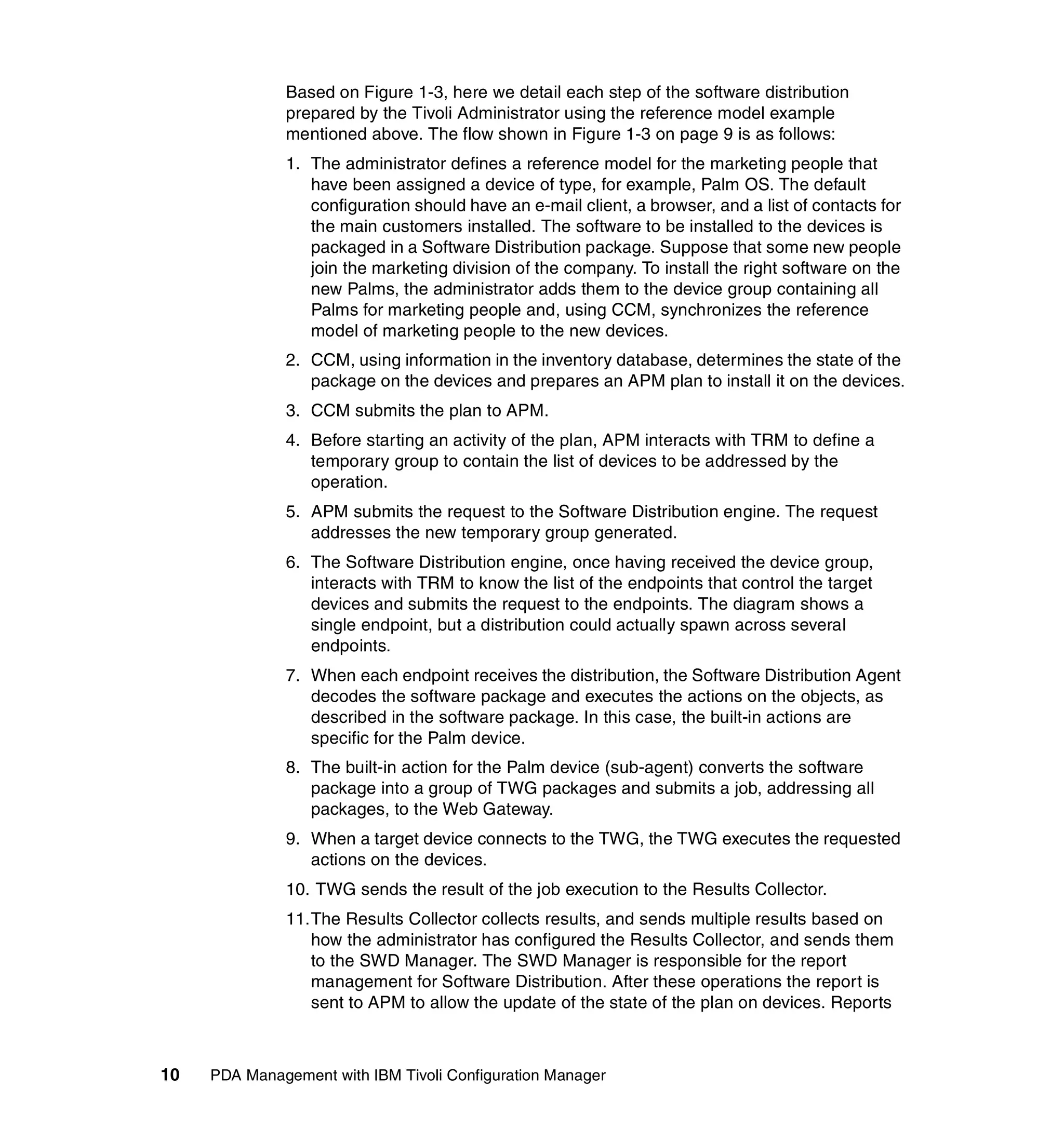 Based on Figure 1-3, here we detail each step of the software distribution
              prepared by the Tivoli Administrator using the reference model example
              mentioned above. The flow shown in Figure 1-3 on page 9 is as follows:
              1. The administrator defines a reference model for the marketing people that
                 have been assigned a device of type, for example, Palm OS. The default
                 configuration should have an e-mail client, a browser, and a list of contacts for
                 the main customers installed. The software to be installed to the devices is
                 packaged in a Software Distribution package. Suppose that some new people
                 join the marketing division of the company. To install the right software on the
                 new Palms, the administrator adds them to the device group containing all
                 Palms for marketing people and, using CCM, synchronizes the reference
                 model of marketing people to the new devices.
              2. CCM, using information in the inventory database, determines the state of the
                 package on the devices and prepares an APM plan to install it on the devices.
              3. CCM submits the plan to APM.
              4. Before starting an activity of the plan, APM interacts with TRM to define a
                 temporary group to contain the list of devices to be addressed by the
                 operation.
              5. APM submits the request to the Software Distribution engine. The request
                 addresses the new temporary group generated.
              6. The Software Distribution engine, once having received the device group,
                 interacts with TRM to know the list of the endpoints that control the target
                 devices and submits the request to the endpoints. The diagram shows a
                 single endpoint, but a distribution could actually spawn across several
                 endpoints.
              7. When each endpoint receives the distribution, the Software Distribution Agent
                 decodes the software package and executes the actions on the objects, as
                 described in the software package. In this case, the built-in actions are
                 specific for the Palm device.
              8. The built-in action for the Palm device (sub-agent) converts the software
                 package into a group of TWG packages and submits a job, addressing all
                 packages, to the Web Gateway.
              9. When a target device connects to the TWG, the TWG executes the requested
                 actions on the devices.
              10. TWG sends the result of the job execution to the Results Collector.
              11.The Results Collector collects results, and sends multiple results based on
                 how the administrator has configured the Results Collector, and sends them
                 to the SWD Manager. The SWD Manager is responsible for the report
                 management for Software Distribution. After these operations the report is
                 sent to APM to allow the update of the state of the plan on devices. Reports



10   PDA Management with IBM Tivoli Configuration Manager
 