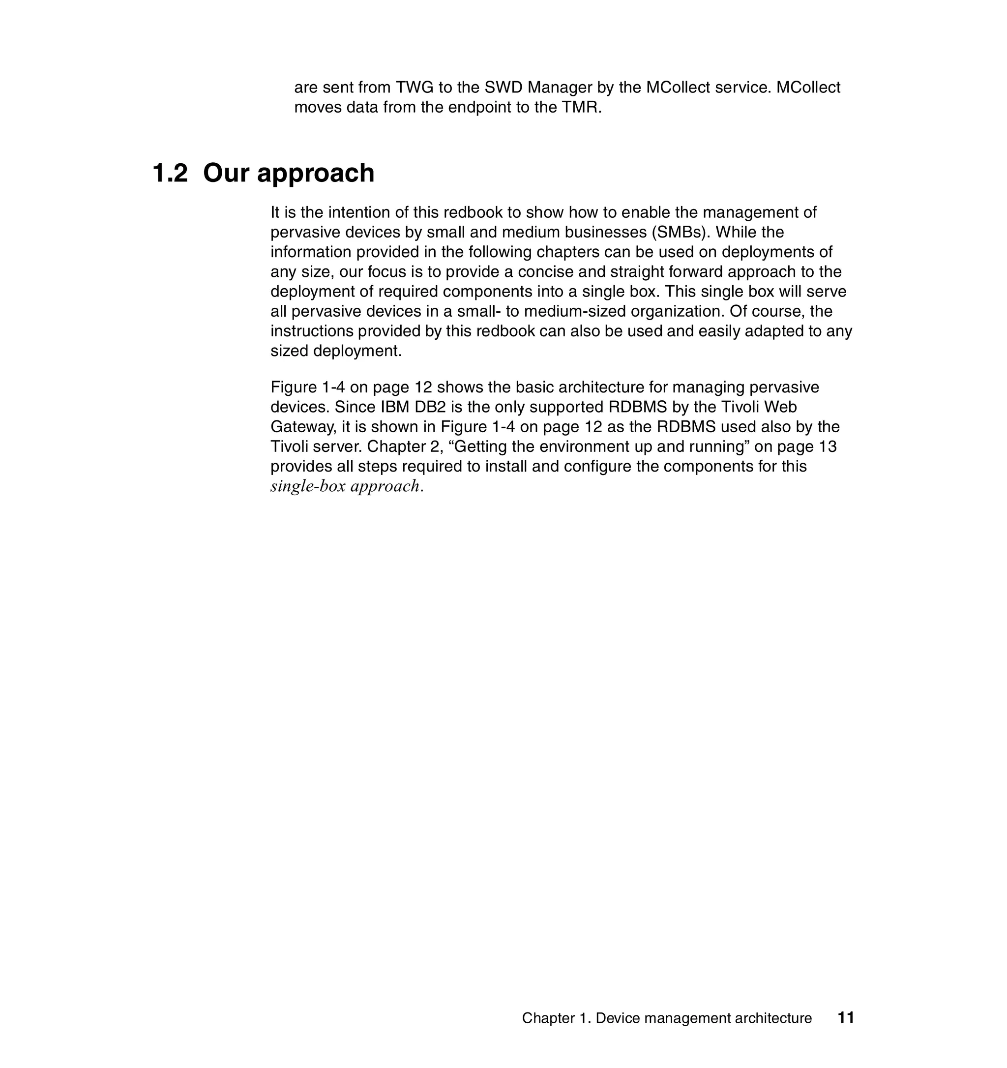 are sent from TWG to the SWD Manager by the MCollect service. MCollect
           moves data from the endpoint to the TMR.



1.2 Our approach
        It is the intention of this redbook to show how to enable the management of
        pervasive devices by small and medium businesses (SMBs). While the
        information provided in the following chapters can be used on deployments of
        any size, our focus is to provide a concise and straight forward approach to the
        deployment of required components into a single box. This single box will serve
        all pervasive devices in a small- to medium-sized organization. Of course, the
        instructions provided by this redbook can also be used and easily adapted to any
        sized deployment.

        Figure 1-4 on page 12 shows the basic architecture for managing pervasive
        devices. Since IBM DB2 is the only supported RDBMS by the Tivoli Web
        Gateway, it is shown in Figure 1-4 on page 12 as the RDBMS used also by the
        Tivoli server. Chapter 2, “Getting the environment up and running” on page 13
        provides all steps required to install and configure the components for this
        single-box approach.




                                          Chapter 1. Device management architecture   11
 