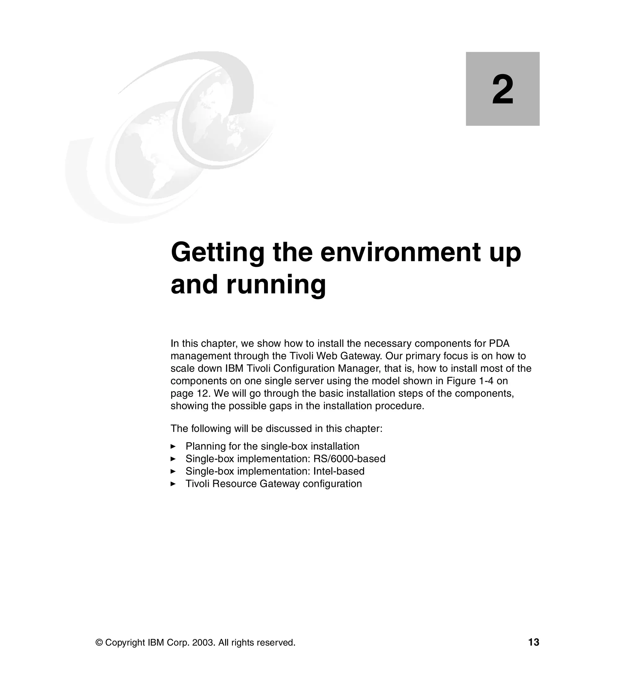2


    Chapter 2.   Getting the environment up
                 and running
                 In this chapter, we show how to install the necessary components for PDA
                 management through the Tivoli Web Gateway. Our primary focus is on how to
                 scale down IBM Tivoli Configuration Manager, that is, how to install most of the
                 components on one single server using the model shown in Figure 1-4 on
                 page 12. We will go through the basic installation steps of the components,
                 showing the possible gaps in the installation procedure.

                 The following will be discussed in this chapter:
                     Planning for the single-box installation
                     Single-box implementation: RS/6000-based
                     Single-box implementation: Intel-based
                     Tivoli Resource Gateway configuration




© Copyright IBM Corp. 2003. All rights reserved.                                                13
 