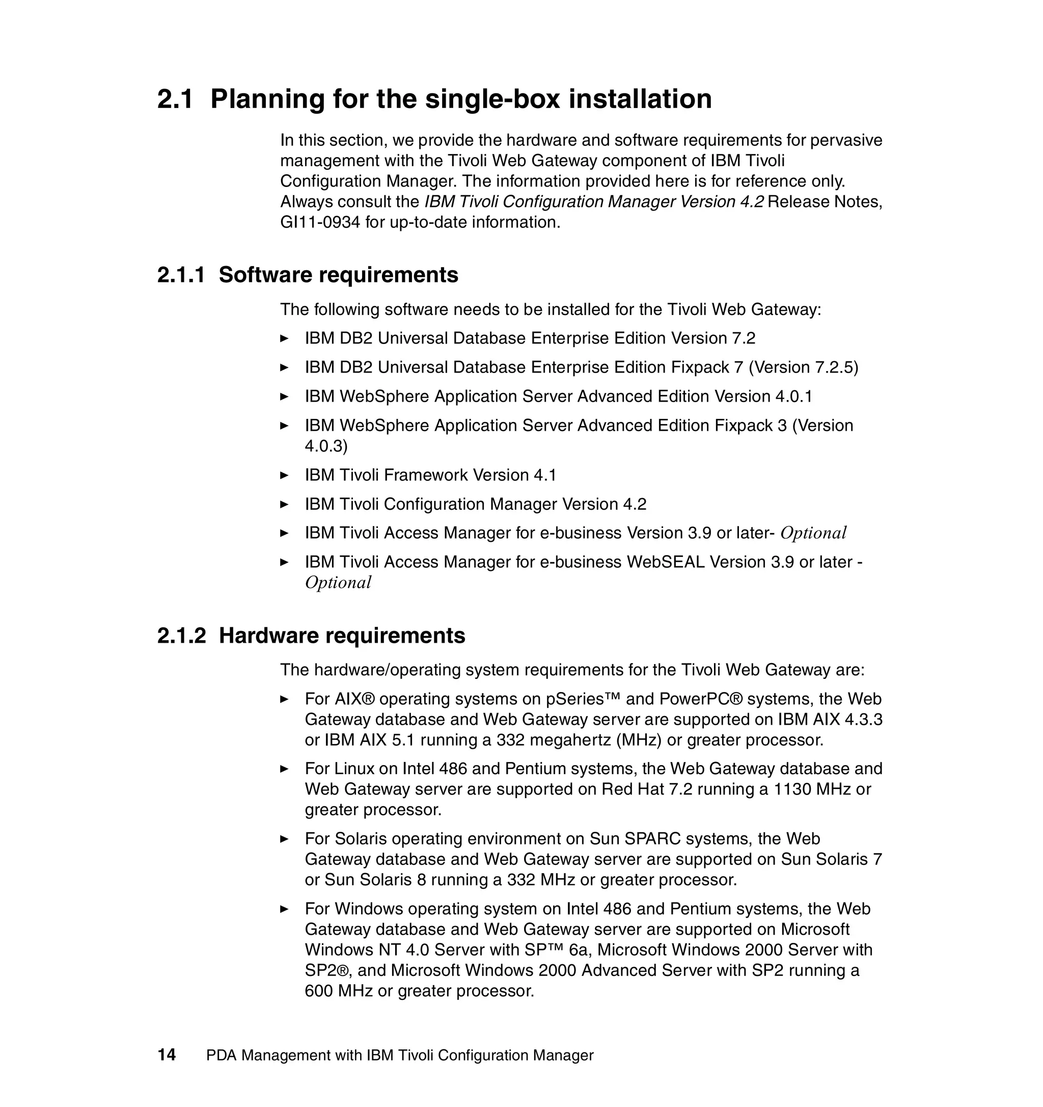 2.1 Planning for the single-box installation
              In this section, we provide the hardware and software requirements for pervasive
              management with the Tivoli Web Gateway component of IBM Tivoli
              Configuration Manager. The information provided here is for reference only.
              Always consult the IBM Tivoli Configuration Manager Version 4.2 Release Notes,
              GI11-0934 for up-to-date information.


2.1.1 Software requirements
              The following software needs to be installed for the Tivoli Web Gateway:
                  IBM DB2 Universal Database Enterprise Edition Version 7.2
                  IBM DB2 Universal Database Enterprise Edition Fixpack 7 (Version 7.2.5)
                  IBM WebSphere Application Server Advanced Edition Version 4.0.1
                  IBM WebSphere Application Server Advanced Edition Fixpack 3 (Version
                  4.0.3)
                  IBM Tivoli Framework Version 4.1
                  IBM Tivoli Configuration Manager Version 4.2
                  IBM Tivoli Access Manager for e-business Version 3.9 or later- Optional
                  IBM Tivoli Access Manager for e-business WebSEAL Version 3.9 or later -
                  Optional

2.1.2 Hardware requirements
              The hardware/operating system requirements for the Tivoli Web Gateway are:
                  For AIX® operating systems on pSeries™ and PowerPC® systems, the Web
                  Gateway database and Web Gateway server are supported on IBM AIX 4.3.3
                  or IBM AIX 5.1 running a 332 megahertz (MHz) or greater processor.
                  For Linux on Intel 486 and Pentium systems, the Web Gateway database and
                  Web Gateway server are supported on Red Hat 7.2 running a 1130 MHz or
                  greater processor.
                  For Solaris operating environment on Sun SPARC systems, the Web
                  Gateway database and Web Gateway server are supported on Sun Solaris 7
                  or Sun Solaris 8 running a 332 MHz or greater processor.
                  For Windows operating system on Intel 486 and Pentium systems, the Web
                  Gateway database and Web Gateway server are supported on Microsoft
                  Windows NT 4.0 Server with SP™ 6a, Microsoft Windows 2000 Server with
                  SP2®, and Microsoft Windows 2000 Advanced Server with SP2 running a
                  600 MHz or greater processor.


14   PDA Management with IBM Tivoli Configuration Manager
 