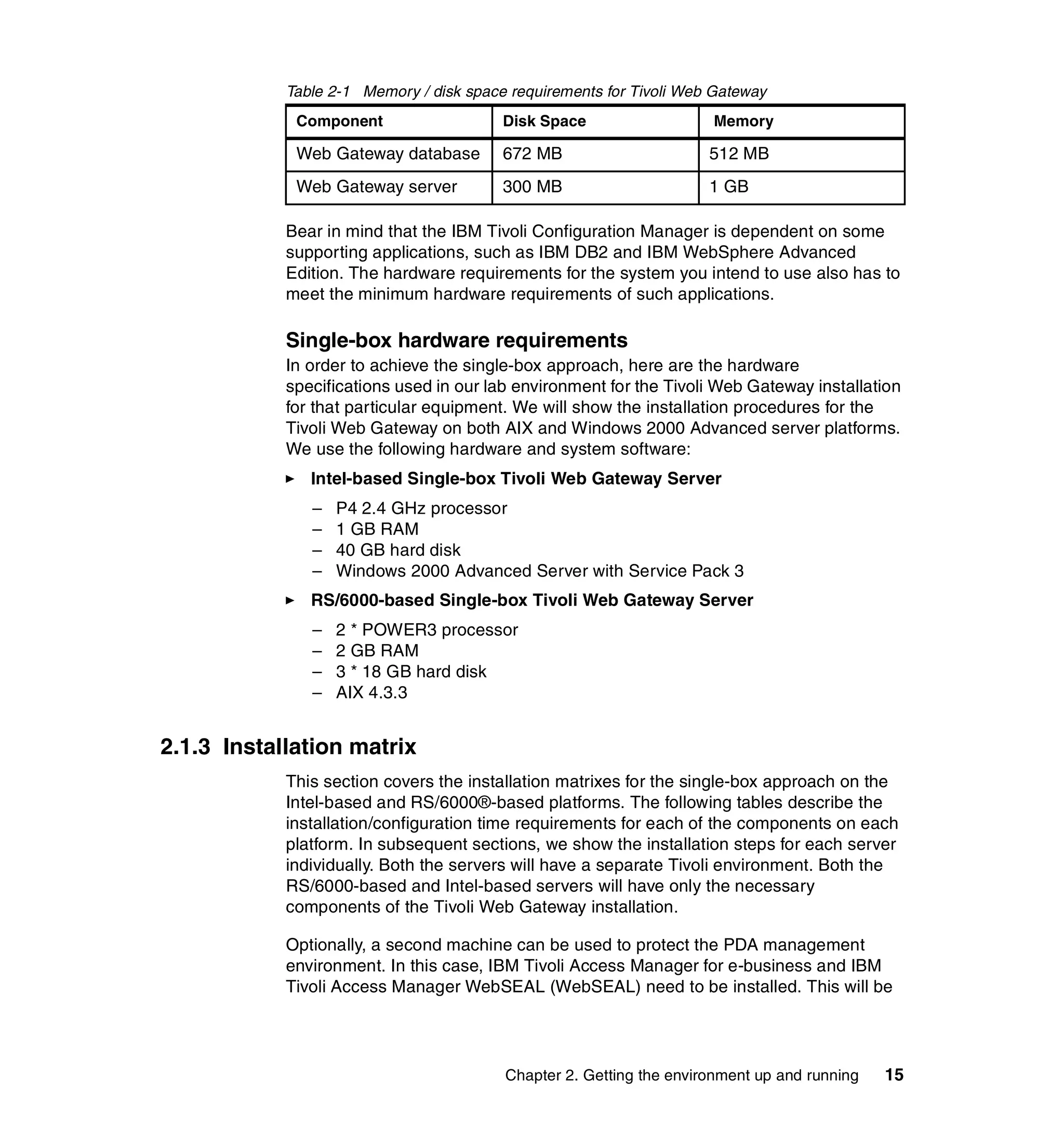 Table 2-1 Memory / disk space requirements for Tivoli Web Gateway
             Component                   Disk Space                  Memory

             Web Gateway database        672 MB                      512 MB
             Web Gateway server          300 MB                      1 GB

            Bear in mind that the IBM Tivoli Configuration Manager is dependent on some
            supporting applications, such as IBM DB2 and IBM WebSphere Advanced
            Edition. The hardware requirements for the system you intend to use also has to
            meet the minimum hardware requirements of such applications.

            Single-box hardware requirements
            In order to achieve the single-box approach, here are the hardware
            specifications used in our lab environment for the Tivoli Web Gateway installation
            for that particular equipment. We will show the installation procedures for the
            Tivoli Web Gateway on both AIX and Windows 2000 Advanced server platforms.
            We use the following hardware and system software:
               Intel-based Single-box Tivoli Web Gateway Server
               –   P4 2.4 GHz processor
               –   1 GB RAM
               –   40 GB hard disk
               –   Windows 2000 Advanced Server with Service Pack 3
               RS/6000-based Single-box Tivoli Web Gateway Server
               –   2 * POWER3 processor
               –   2 GB RAM
               –   3 * 18 GB hard disk
               –   AIX 4.3.3


2.1.3 Installation matrix
            This section covers the installation matrixes for the single-box approach on the
            Intel-based and RS/6000®-based platforms. The following tables describe the
            installation/configuration time requirements for each of the components on each
            platform. In subsequent sections, we show the installation steps for each server
            individually. Both the servers will have a separate Tivoli environment. Both the
            RS/6000-based and Intel-based servers will have only the necessary
            components of the Tivoli Web Gateway installation.

            Optionally, a second machine can be used to protect the PDA management
            environment. In this case, IBM Tivoli Access Manager for e-business and IBM
            Tivoli Access Manager WebSEAL (WebSEAL) need to be installed. This will be




                                         Chapter 2. Getting the environment up and running   15
 