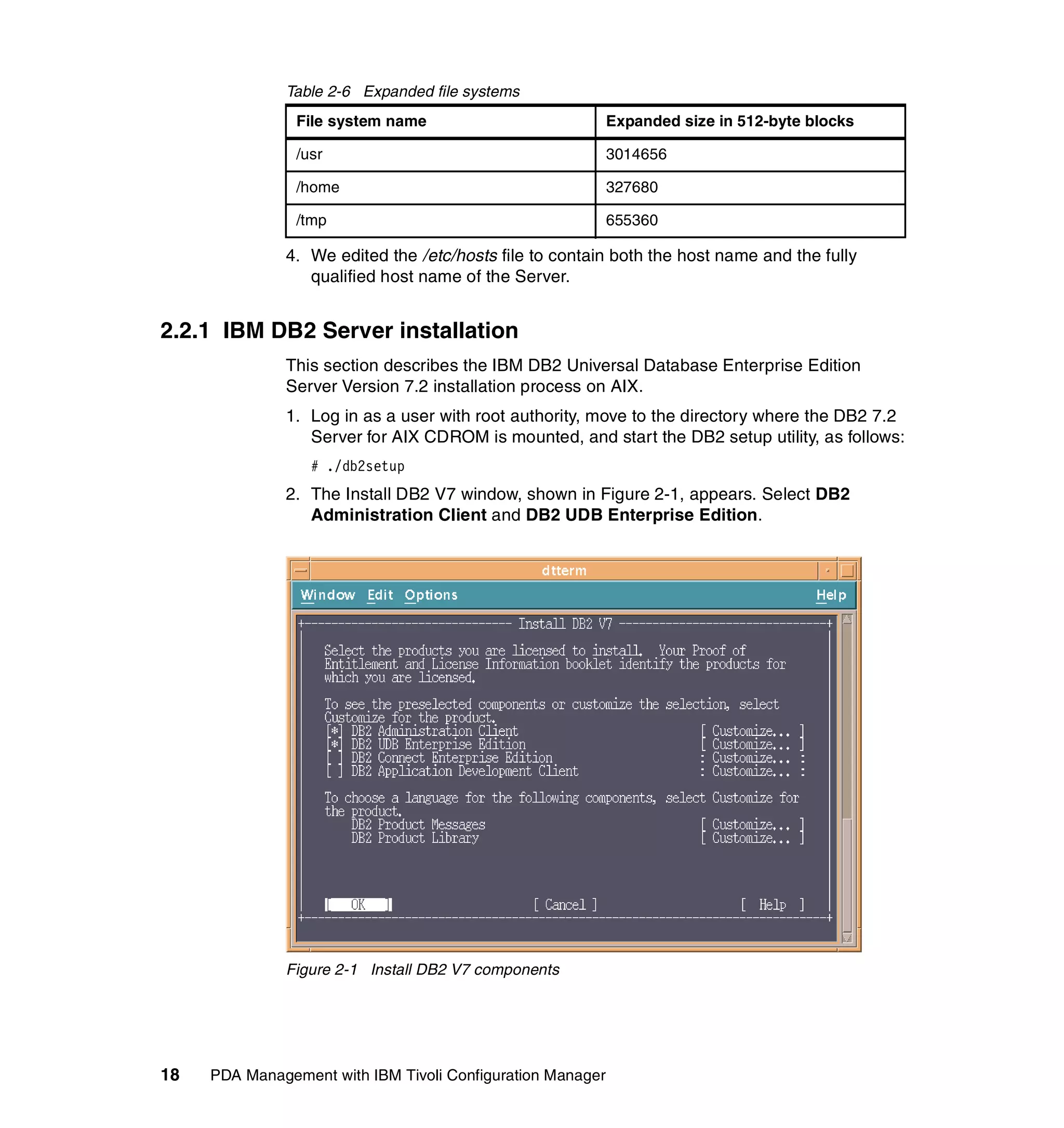 Table 2-6 Expanded file systems
                File system name                            Expanded size in 512-byte blocks

                /usr                                        3014656

                /home                                       327680

                /tmp                                        655360

              4. We edited the /etc/hosts file to contain both the host name and the fully
                 qualified host name of the Server.


2.2.1 IBM DB2 Server installation
              This section describes the IBM DB2 Universal Database Enterprise Edition
              Server Version 7.2 installation process on AIX.
              1. Log in as a user with root authority, move to the directory where the DB2 7.2
                 Server for AIX CDROM is mounted, and start the DB2 setup utility, as follows:
                  # ./db2setup
              2. The Install DB2 V7 window, shown in Figure 2-1, appears. Select DB2
                 Administration Client and DB2 UDB Enterprise Edition.




              Figure 2-1 Install DB2 V7 components




18   PDA Management with IBM Tivoli Configuration Manager
 
