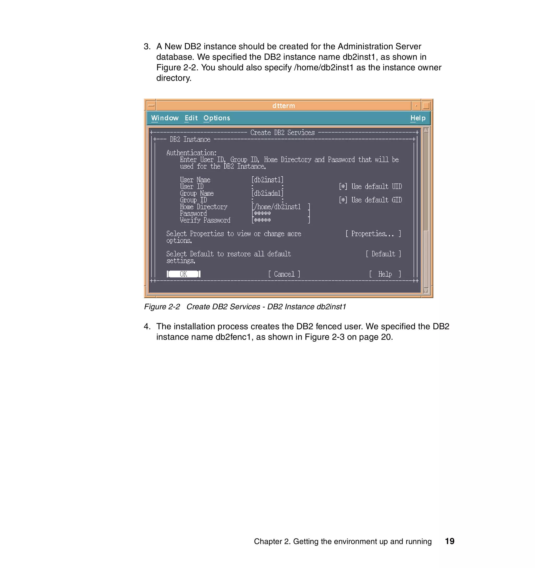 3. A New DB2 instance should be created for the Administration Server
   database. We specified the DB2 instance name db2inst1, as shown in
   Figure 2-2. You should also specify /home/db2inst1 as the instance owner
   directory.




Figure 2-2 Create DB2 Services - DB2 Instance db2inst1

4. The installation process creates the DB2 fenced user. We specified the DB2
   instance name db2fenc1, as shown in Figure 2-3 on page 20.




                             Chapter 2. Getting the environment up and running   19
 