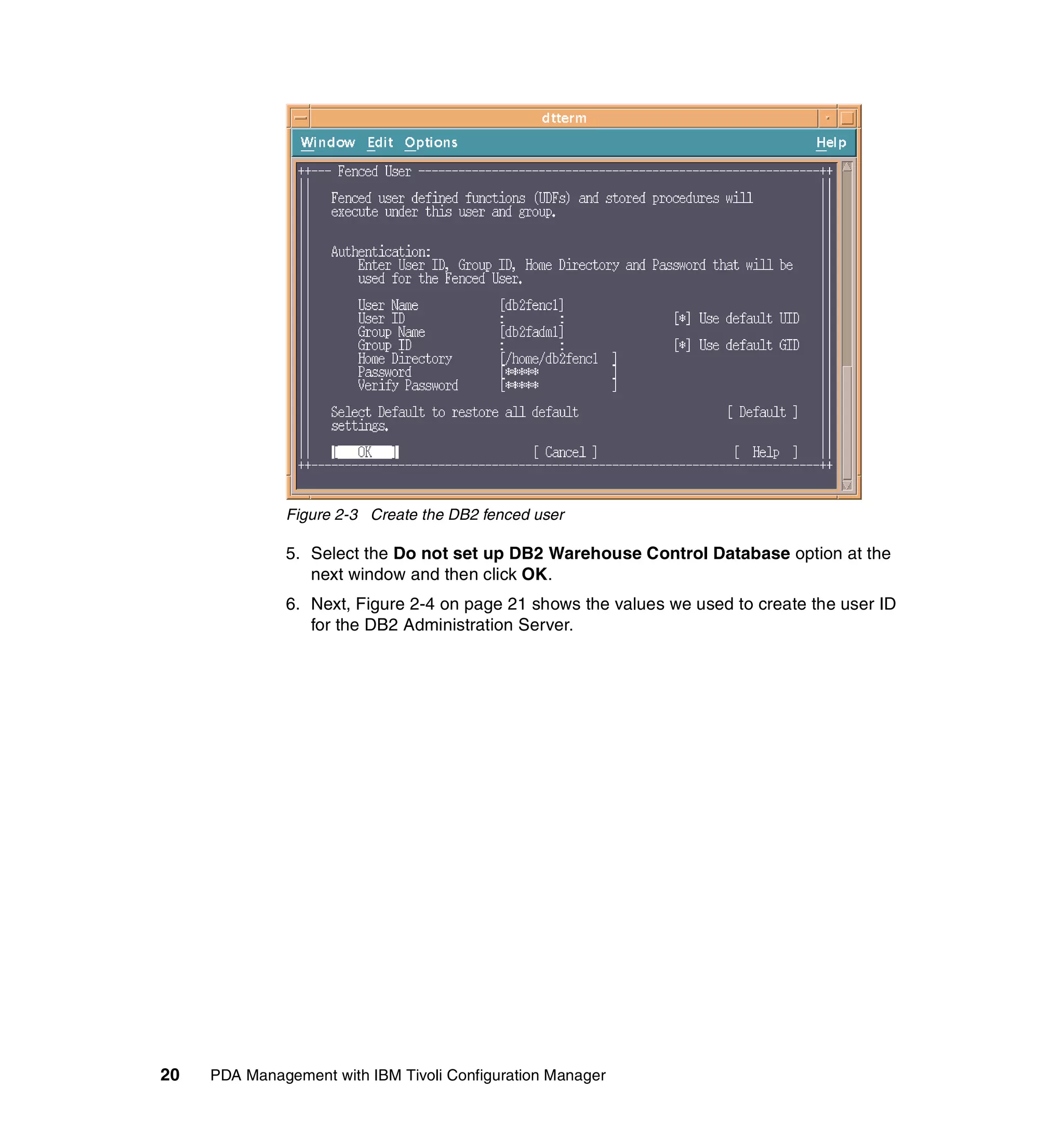 Figure 2-3 Create the DB2 fenced user

              5. Select the Do not set up DB2 Warehouse Control Database option at the
                 next window and then click OK.
              6. Next, Figure 2-4 on page 21 shows the values we used to create the user ID
                 for the DB2 Administration Server.




20   PDA Management with IBM Tivoli Configuration Manager
 