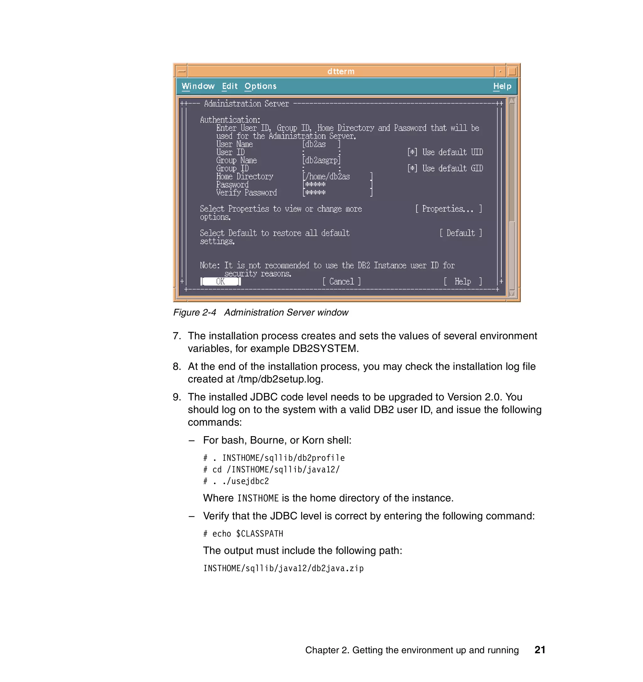 Figure 2-4 Administration Server window

7. The installation process creates and sets the values of several environment
   variables, for example DB2SYSTEM.
8. At the end of the installation process, you may check the installation log file
   created at /tmp/db2setup.log.
9. The installed JDBC code level needs to be upgraded to Version 2.0. You
   should log on to the system with a valid DB2 user ID, and issue the following
   commands:
   – For bash, Bourne, or Korn shell:
      # . INSTHOME/sqllib/db2profile
      # cd /INSTHOME/sqllib/java12/
      # . ./usejdbc2
      Where INSTHOME is the home directory of the instance.
   – Verify that the JDBC level is correct by entering the following command:
      # echo $CLASSPATH
      The output must include the following path:
      INSTHOME/sqllib/java12/db2java.zip




                             Chapter 2. Getting the environment up and running   21
 