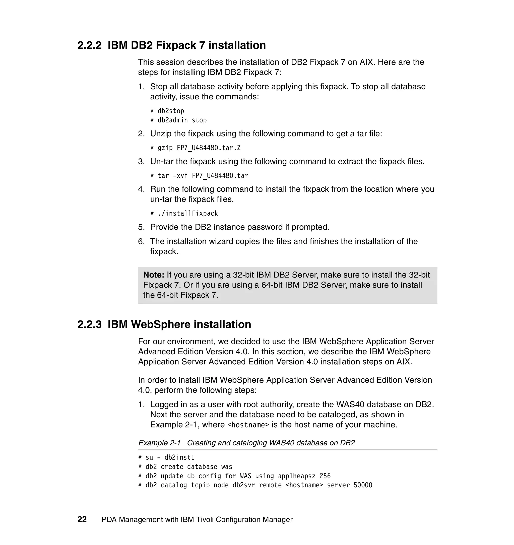 2.2.2 IBM DB2 Fixpack 7 installation
              This session describes the installation of DB2 Fixpack 7 on AIX. Here are the
              steps for installing IBM DB2 Fixpack 7:
              1. Stop all database activity before applying this fixpack. To stop all database
                 activity, issue the commands:
                   # db2stop
                   # db2admin stop
              2. Unzip the fixpack using the following command to get a tar file:
                   # gzip FP7_U484480.tar.Z
              3. Un-tar the fixpack using the following command to extract the fixpack files.
                   # tar -xvf FP7_U484480.tar
              4. Run the following command to install the fixpack from the location where you
                 un-tar the fixpack files.
                   # ./installFixpack
              5. Provide the DB2 instance password if prompted.
              6. The installation wizard copies the files and finishes the installation of the
                 fixpack.

                  Note: If you are using a 32-bit IBM DB2 Server, make sure to install the 32-bit
                  Fixpack 7. Or if you are using a 64-bit IBM DB2 Server, make sure to install
                  the 64-bit Fixpack 7.


2.2.3 IBM WebSphere installation
              For our environment, we decided to use the IBM WebSphere Application Server
              Advanced Edition Version 4.0. In this section, we describe the IBM WebSphere
              Application Server Advanced Edition Version 4.0 installation steps on AIX.

              In order to install IBM WebSphere Application Server Advanced Edition Version
              4.0, perform the following steps:
              1. Logged in as a user with root authority, create the WAS40 database on DB2.
                 Next the server and the database need to be cataloged, as shown in
                 Example 2-1, where <hostname> is the host name of your machine.

              Example 2-1 Creating and cataloging WAS40 database on DB2
              #   su - db2inst1
              #   db2 create database was
              #   db2 update db config for WAS using applheapsz 256
              #   db2 catalog tcpip node db2svr remote <hostname> server 50000



22   PDA Management with IBM Tivoli Configuration Manager
 