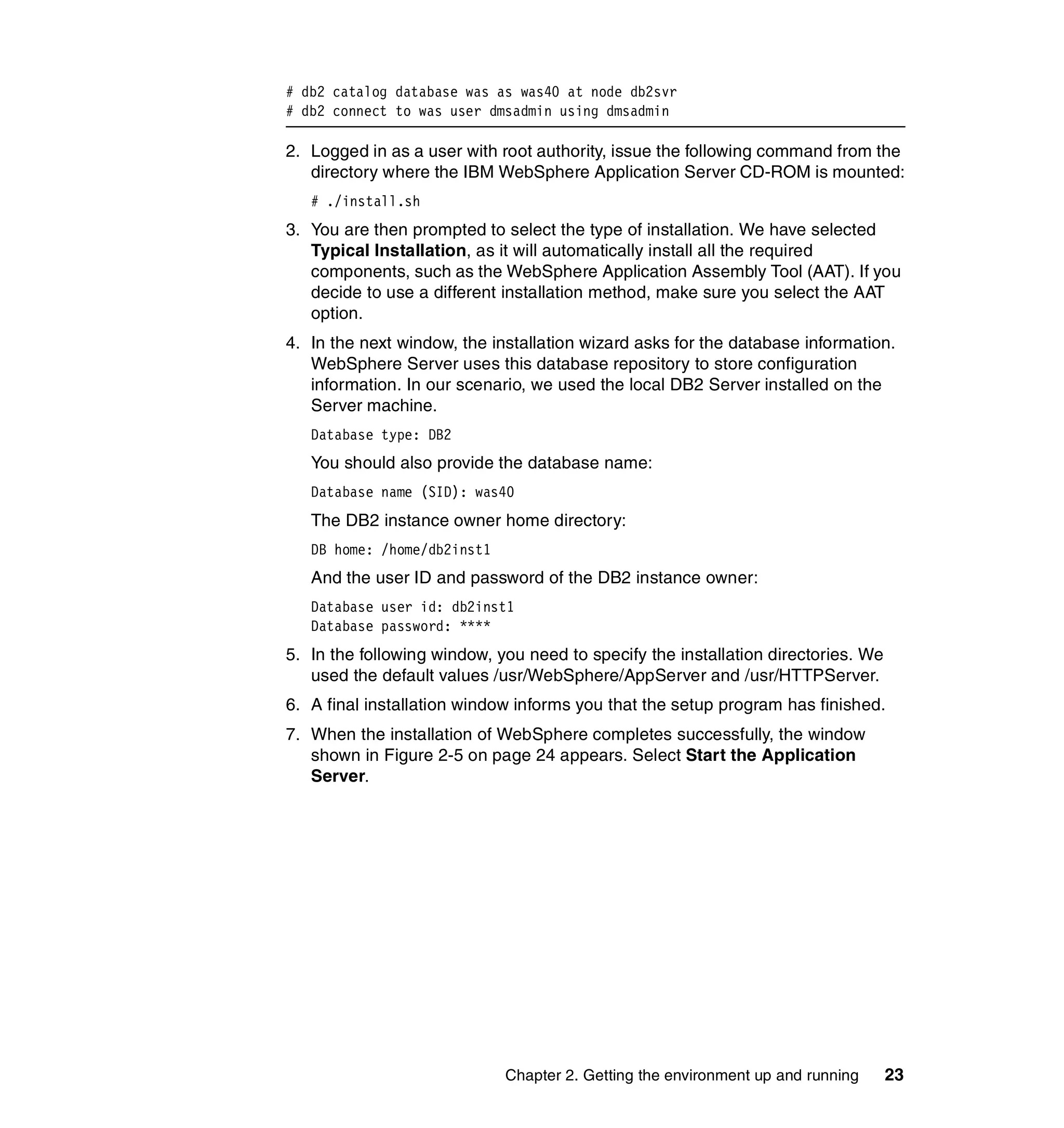 # db2 catalog database was as was40 at node db2svr
# db2 connect to was user dmsadmin using dmsadmin

2. Logged in as a user with root authority, issue the following command from the
   directory where the IBM WebSphere Application Server CD-ROM is mounted:
   # ./install.sh
3. You are then prompted to select the type of installation. We have selected
   Typical Installation, as it will automatically install all the required
   components, such as the WebSphere Application Assembly Tool (AAT). If you
   decide to use a different installation method, make sure you select the AAT
   option.
4. In the next window, the installation wizard asks for the database information.
   WebSphere Server uses this database repository to store configuration
   information. In our scenario, we used the local DB2 Server installed on the
   Server machine.
   Database type: DB2
   You should also provide the database name:
   Database name (SID): was40
   The DB2 instance owner home directory:
   DB home: /home/db2inst1
   And the user ID and password of the DB2 instance owner:
   Database user id: db2inst1
   Database password: ****
5. In the following window, you need to specify the installation directories. We
   used the default values /usr/WebSphere/AppServer and /usr/HTTPServer.
6. A final installation window informs you that the setup program has finished.
7. When the installation of WebSphere completes successfully, the window
   shown in Figure 2-5 on page 24 appears. Select Start the Application
   Server.




                             Chapter 2. Getting the environment up and running     23
 