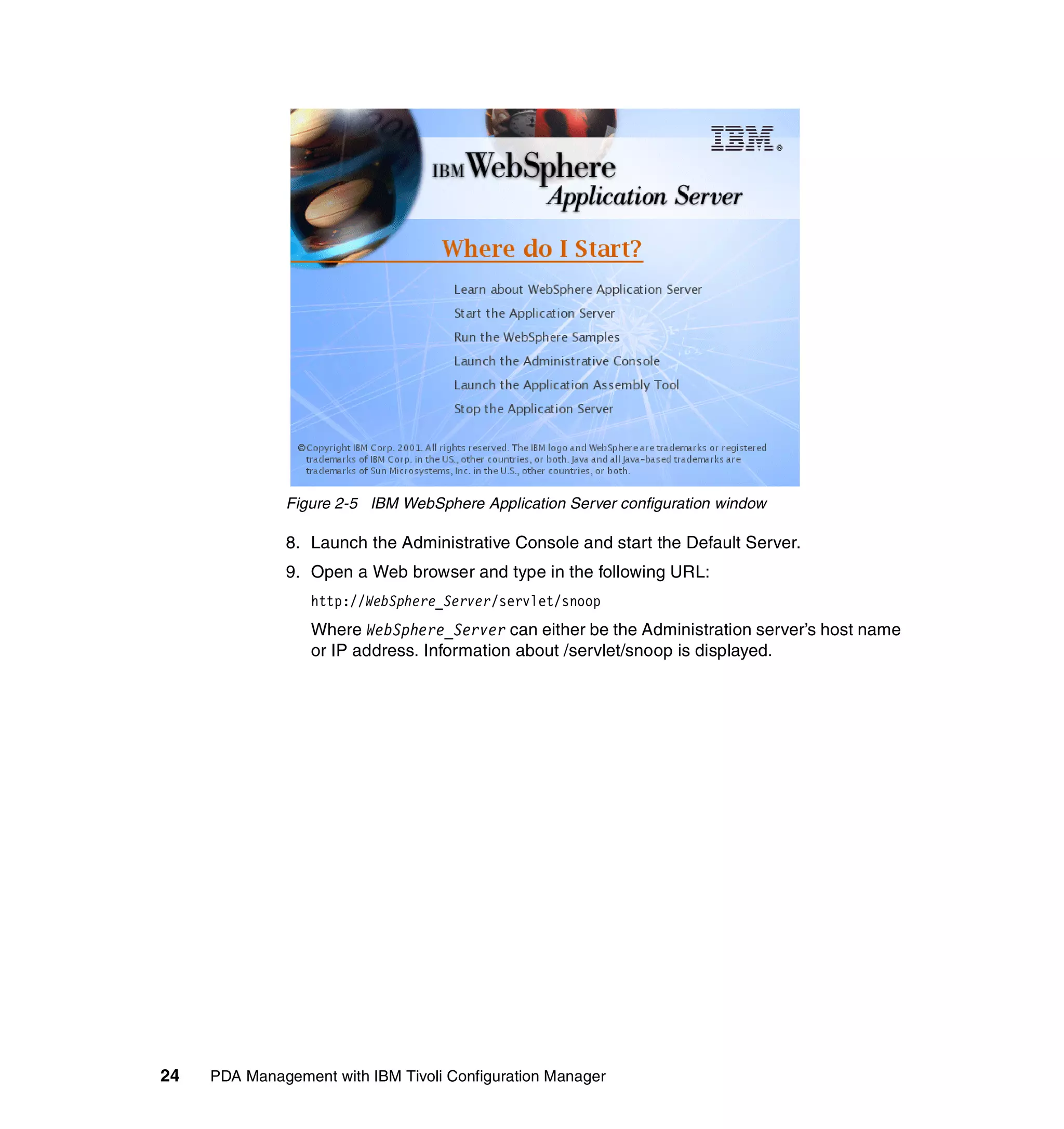 Figure 2-5 IBM WebSphere Application Server configuration window

              8. Launch the Administrative Console and start the Default Server.
              9. Open a Web browser and type in the following URL:
                  http://WebSphere_Server/servlet/snoop
                  Where WebSphere_Server can either be the Administration server’s host name
                  or IP address. Information about /servlet/snoop is displayed.




24   PDA Management with IBM Tivoli Configuration Manager
 