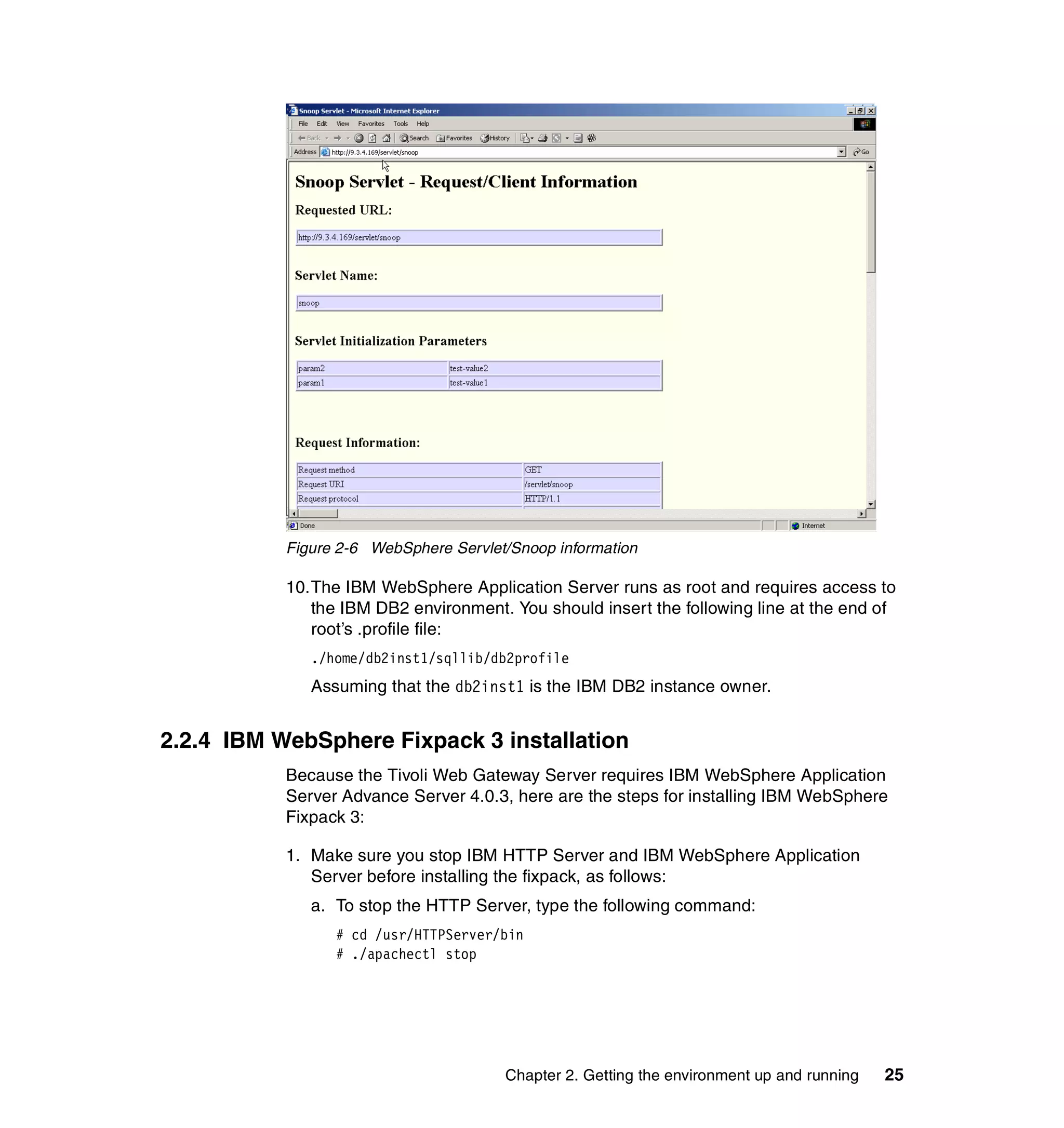 Figure 2-6 WebSphere Servlet/Snoop information

           10.The IBM WebSphere Application Server runs as root and requires access to
              the IBM DB2 environment. You should insert the following line at the end of
              root’s .profile file:
              ./home/db2inst1/sqllib/db2profile
              Assuming that the db2inst1 is the IBM DB2 instance owner.


2.2.4 IBM WebSphere Fixpack 3 installation
           Because the Tivoli Web Gateway Server requires IBM WebSphere Application
           Server Advance Server 4.0.3, here are the steps for installing IBM WebSphere
           Fixpack 3:

           1. Make sure you stop IBM HTTP Server and IBM WebSphere Application
              Server before installing the fixpack, as follows:
              a. To stop the HTTP Server, type the following command:
                 # cd /usr/HTTPServer/bin
                 # ./apachectl stop




                                       Chapter 2. Getting the environment up and running   25
 