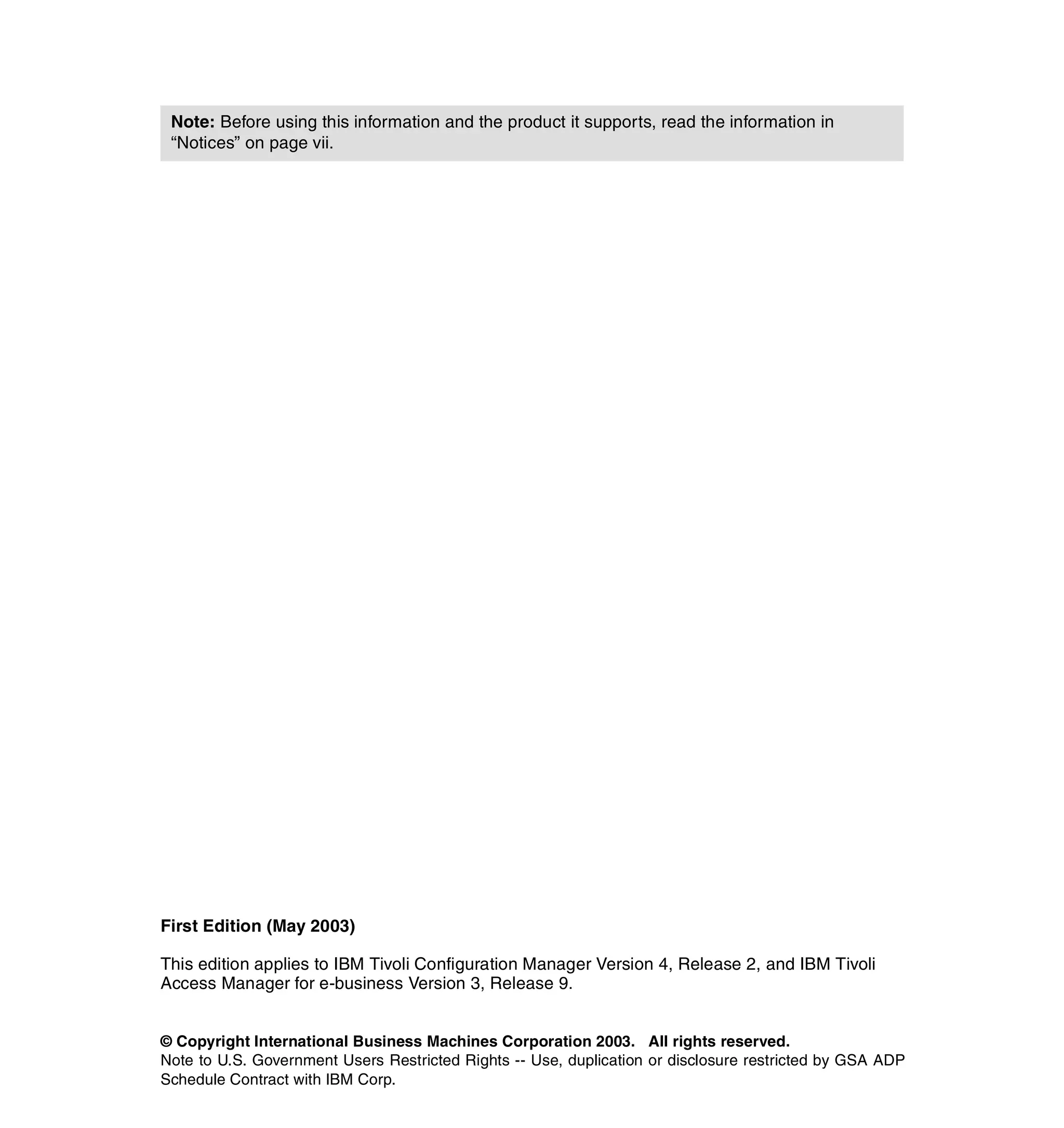 Note: Before using this information and the product it supports, read the information in
 “Notices” on page vii.




First Edition (May 2003)

This edition applies to IBM Tivoli Configuration Manager Version 4, Release 2, and IBM Tivoli
Access Manager for e-business Version 3, Release 9.


© Copyright International Business Machines Corporation 2003. All rights reserved.
Note to U.S. Government Users Restricted Rights -- Use, duplication or disclosure restricted by GSA ADP
Schedule Contract with IBM Corp.
 
