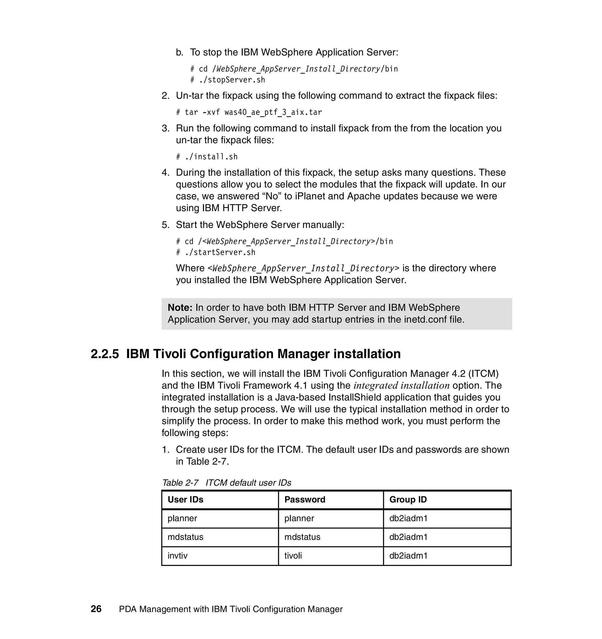b. To stop the IBM WebSphere Application Server:
                         # cd /WebSphere_AppServer_Install_Directory/bin
                         # ./stopServer.sh
              2. Un-tar the fixpack using the following command to extract the fixpack files:
                  # tar -xvf was40_ae_ptf_3_aix.tar
              3. Run the following command to install fixpack from the from the location you
                 un-tar the fixpack files:
                  # ./install.sh
              4. During the installation of this fixpack, the setup asks many questions. These
                 questions allow you to select the modules that the fixpack will update. In our
                 case, we answered “No” to iPlanet and Apache updates because we were
                 using IBM HTTP Server.
              5. Start the WebSphere Server manually:
                  # cd /<WebSphere_AppServer_Install_Directory>/bin
                  # ./startServer.sh
                  Where <WebSphere_AppServer_Install_Directory> is the directory where
                  you installed the IBM WebSphere Application Server.

                Note: In order to have both IBM HTTP Server and IBM WebSphere
                Application Server, you may add startup entries in the inetd.conf file.


2.2.5 IBM Tivoli Configuration Manager installation
              In this section, we will install the IBM Tivoli Configuration Manager 4.2 (ITCM)
              and the IBM Tivoli Framework 4.1 using the integrated installation option. The
              integrated installation is a Java-based InstallShield application that guides you
              through the setup process. We will use the typical installation method in order to
              simplify the process. In order to make this method work, you must perform the
              following steps:
              1. Create user IDs for the ITCM. The default user IDs and passwords are shown
                 in Table 2-7.

              Table 2-7 ITCM default user IDs
                User IDs                      Password                Group ID

                planner                       planner                 db2iadm1

                mdstatus                      mdstatus                db2iadm1

                invtiv                        tivoli                  db2iadm1




26   PDA Management with IBM Tivoli Configuration Manager
 