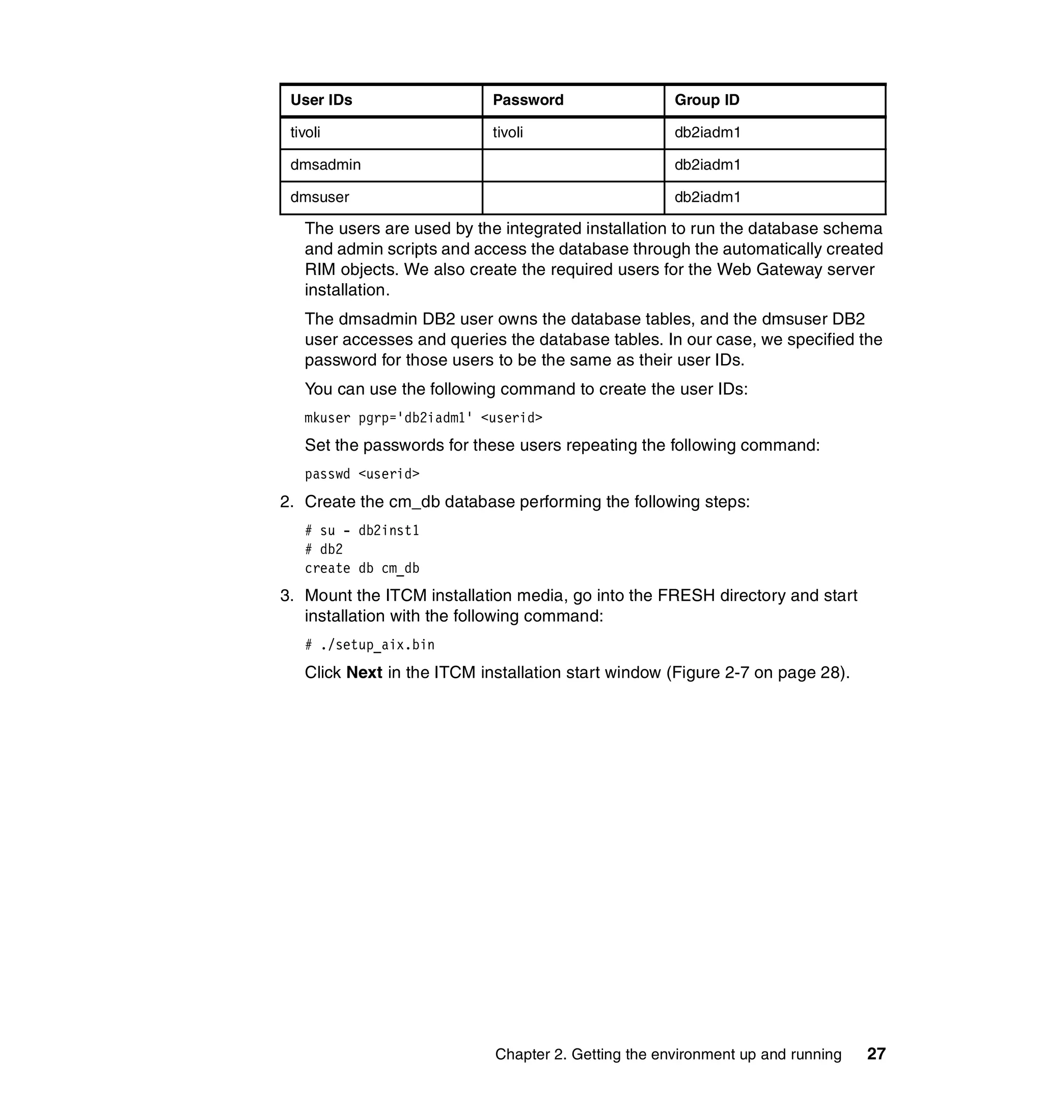 User IDs                   Password                 Group ID

 tivoli                     tivoli                   db2iadm1

 dmsadmin                                            db2iadm1

 dmsuser                                             db2iadm1

   The users are used by the integrated installation to run the database schema
   and admin scripts and access the database through the automatically created
   RIM objects. We also create the required users for the Web Gateway server
   installation.
   The dmsadmin DB2 user owns the database tables, and the dmsuser DB2
   user accesses and queries the database tables. In our case, we specified the
   password for those users to be the same as their user IDs.
   You can use the following command to create the user IDs:
   mkuser pgrp='db2iadm1' <userid>
   Set the passwords for these users repeating the following command:
   passwd <userid>
2. Create the cm_db database performing the following steps:
   # su - db2inst1
   # db2
   create db cm_db
3. Mount the ITCM installation media, go into the FRESH directory and start
   installation with the following command:
   # ./setup_aix.bin
   Click Next in the ITCM installation start window (Figure 2-7 on page 28).




                            Chapter 2. Getting the environment up and running   27
 