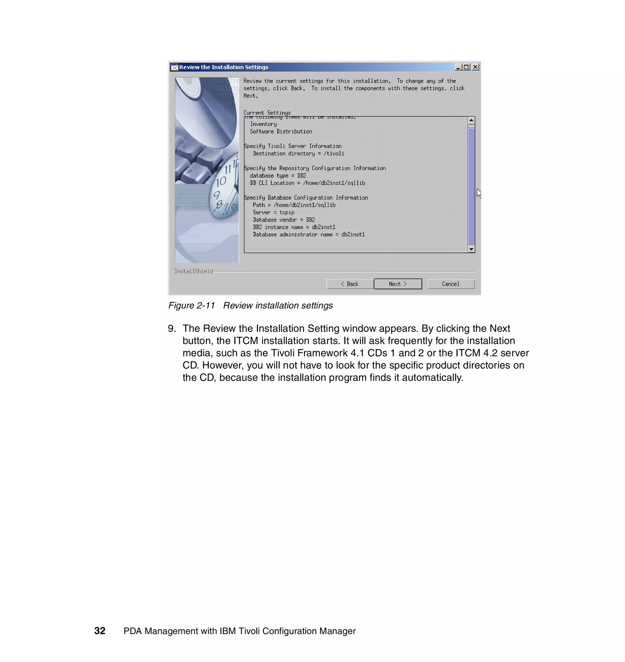 Figure 2-11 Review installation settings

              9. The Review the Installation Setting window appears. By clicking the Next
                 button, the ITCM installation starts. It will ask frequently for the installation
                 media, such as the Tivoli Framework 4.1 CDs 1 and 2 or the ITCM 4.2 server
                 CD. However, you will not have to look for the specific product directories on
                 the CD, because the installation program finds it automatically.




32   PDA Management with IBM Tivoli Configuration Manager
 