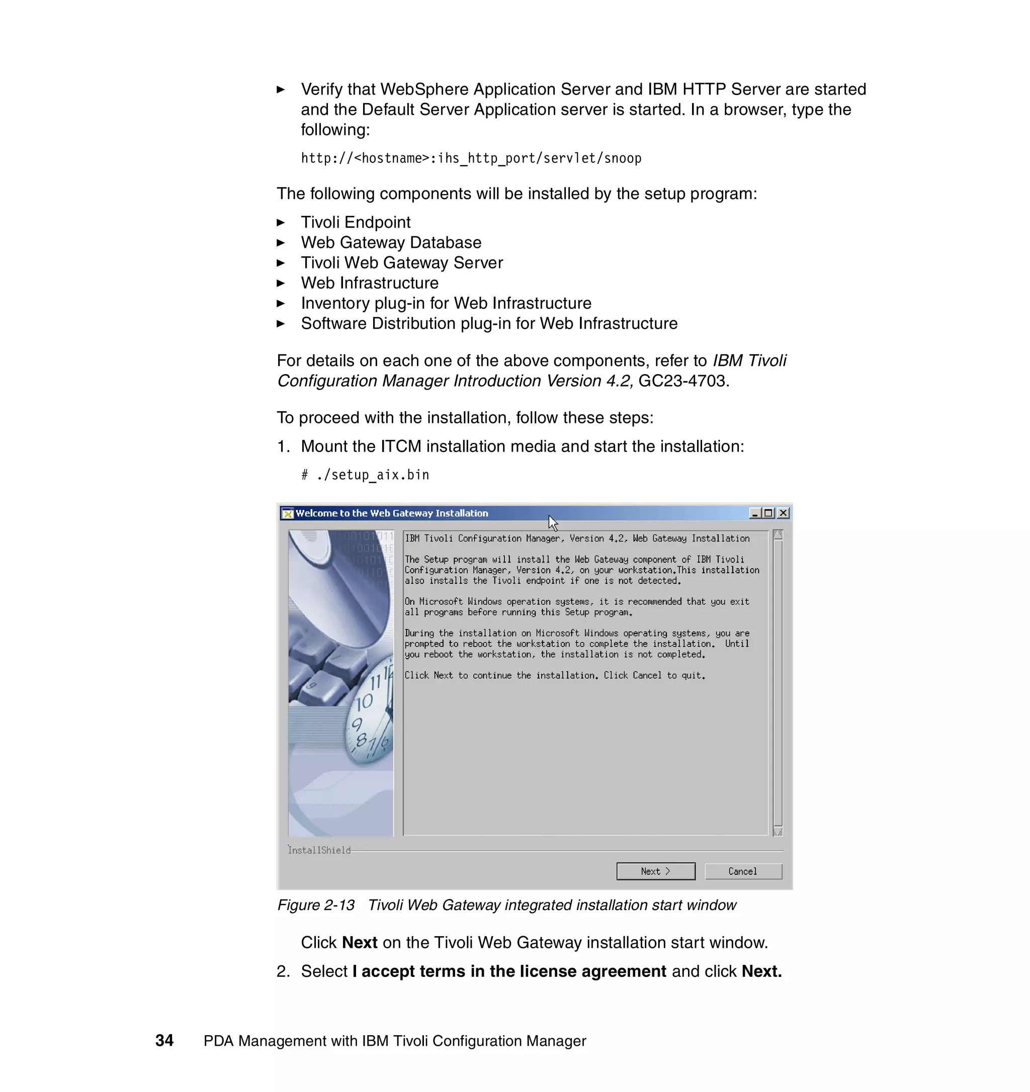 Verify that WebSphere Application Server and IBM HTTP Server are started
                  and the Default Server Application server is started. In a browser, type the
                  following:
                  http://<hostname>:ihs_http_port/servlet/snoop

              The following components will be installed by the setup program:
                  Tivoli Endpoint
                  Web Gateway Database
                  Tivoli Web Gateway Server
                  Web Infrastructure
                  Inventory plug-in for Web Infrastructure
                  Software Distribution plug-in for Web Infrastructure

              For details on each one of the above components, refer to IBM Tivoli
              Configuration Manager Introduction Version 4.2, GC23-4703.

              To proceed with the installation, follow these steps:
              1. Mount the ITCM installation media and start the installation:
                  # ./setup_aix.bin




              Figure 2-13 Tivoli Web Gateway integrated installation start window

                  Click Next on the Tivoli Web Gateway installation start window.
              2. Select I accept terms in the license agreement and click Next.



34   PDA Management with IBM Tivoli Configuration Manager
 