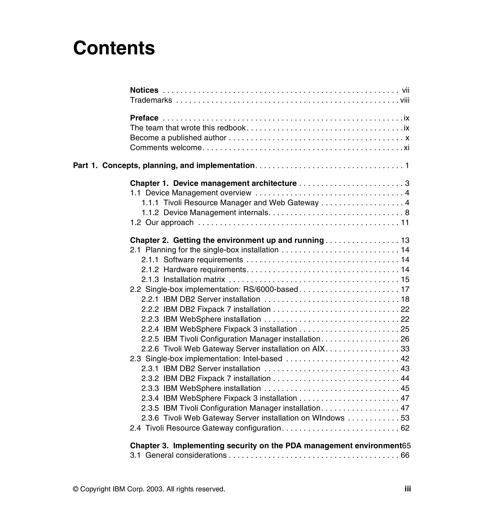 Contents

                   Notices . . . . . . . . . . . . . . . . . . . . . . . . . . . . . . . . . . . . . . . . . . . . . . . . . . . . . . vii
                   Trademarks . . . . . . . . . . . . . . . . . . . . . . . . . . . . . . . . . . . . . . . . . . . . . . . . . . . viii

                   Preface . . . . . . . . . . . . . . . . . . . . . . . . . . . . . . . . . . . . . . . . . . . . . . . . . . . . . . . ix
                   The team that wrote this redbook . . . . . . . . . . . . . . . . . . . . . . . . . . . . . . . . . . . . ix
                   Become a published author . . . . . . . . . . . . . . . . . . . . . . . . . . . . . . . . . . . . . . . . x
                   Comments welcome . . . . . . . . . . . . . . . . . . . . . . . . . . . . . . . . . . . . . . . . . . . . . . xi

Part 1. Concepts, planning, and implementation. . . . . . . . . . . . . . . . . . . . . . . . . . . . . . . . . . 1

                   Chapter 1. Device management architecture . . . . . . . . . . . . . . . . . . . . . . . . 3
                   1.1 Device Management overview . . . . . . . . . . . . . . . . . . . . . . . . . . . . . . . . . . 4
                      1.1.1 Tivoli Resource Manager and Web Gateway . . . . . . . . . . . . . . . . . . . 4
                      1.1.2 Device Management internals. . . . . . . . . . . . . . . . . . . . . . . . . . . . . . . 8
                   1.2 Our approach . . . . . . . . . . . . . . . . . . . . . . . . . . . . . . . . . . . . . . . . . . . . . . 11

                   Chapter 2. Getting the environment up and running . . . . . . . . . . . . . . . . . 13
                   2.1 Planning for the single-box installation . . . . . . . . . . . . . . . . . . . . . . . . . . . 14
                      2.1.1 Software requirements . . . . . . . . . . . . . . . . . . . . . . . . . . . . . . . . . . . 14
                      2.1.2 Hardware requirements. . . . . . . . . . . . . . . . . . . . . . . . . . . . . . . . . . . 14
                      2.1.3 Installation matrix . . . . . . . . . . . . . . . . . . . . . . . . . . . . . . . . . . . . . . . 15
                   2.2 Single-box implementation: RS/6000-based . . . . . . . . . . . . . . . . . . . . . . . 17
                      2.2.1 IBM DB2 Server installation . . . . . . . . . . . . . . . . . . . . . . . . . . . . . . . 18
                      2.2.2 IBM DB2 Fixpack 7 installation . . . . . . . . . . . . . . . . . . . . . . . . . . . . . 22
                      2.2.3 IBM WebSphere installation . . . . . . . . . . . . . . . . . . . . . . . . . . . . . . . 22
                      2.2.4 IBM WebSphere Fixpack 3 installation . . . . . . . . . . . . . . . . . . . . . . . 25
                      2.2.5 IBM Tivoli Configuration Manager installation . . . . . . . . . . . . . . . . . . 26
                      2.2.6 Tivoli Web Gateway Server installation on AIX . . . . . . . . . . . . . . . . . 33
                   2.3 Single-box implementation: Intel-based . . . . . . . . . . . . . . . . . . . . . . . . . . 42
                      2.3.1 IBM DB2 Server installation . . . . . . . . . . . . . . . . . . . . . . . . . . . . . . . 43
                      2.3.2 IBM DB2 Fixpack 7 installation . . . . . . . . . . . . . . . . . . . . . . . . . . . . . 44
                      2.3.3 IBM WebSphere installation . . . . . . . . . . . . . . . . . . . . . . . . . . . . . . . 45
                      2.3.4 IBM WebSphere Fixpack 3 installation . . . . . . . . . . . . . . . . . . . . . . . 47
                      2.3.5 IBM Tivoli Configuration Manager installation . . . . . . . . . . . . . . . . . . 47
                      2.3.6 Tivoli Web Gateway Server installation on WIndows . . . . . . . . . . . . 53
                   2.4 Tivoli Resource Gateway configuration . . . . . . . . . . . . . . . . . . . . . . . . . . . 62

                   Chapter 3. Implementing security on the PDA management environment65
                   3.1 General considerations . . . . . . . . . . . . . . . . . . . . . . . . . . . . . . . . . . . . . . . 66



© Copyright IBM Corp. 2003. All rights reserved.                                                                                        iii
 