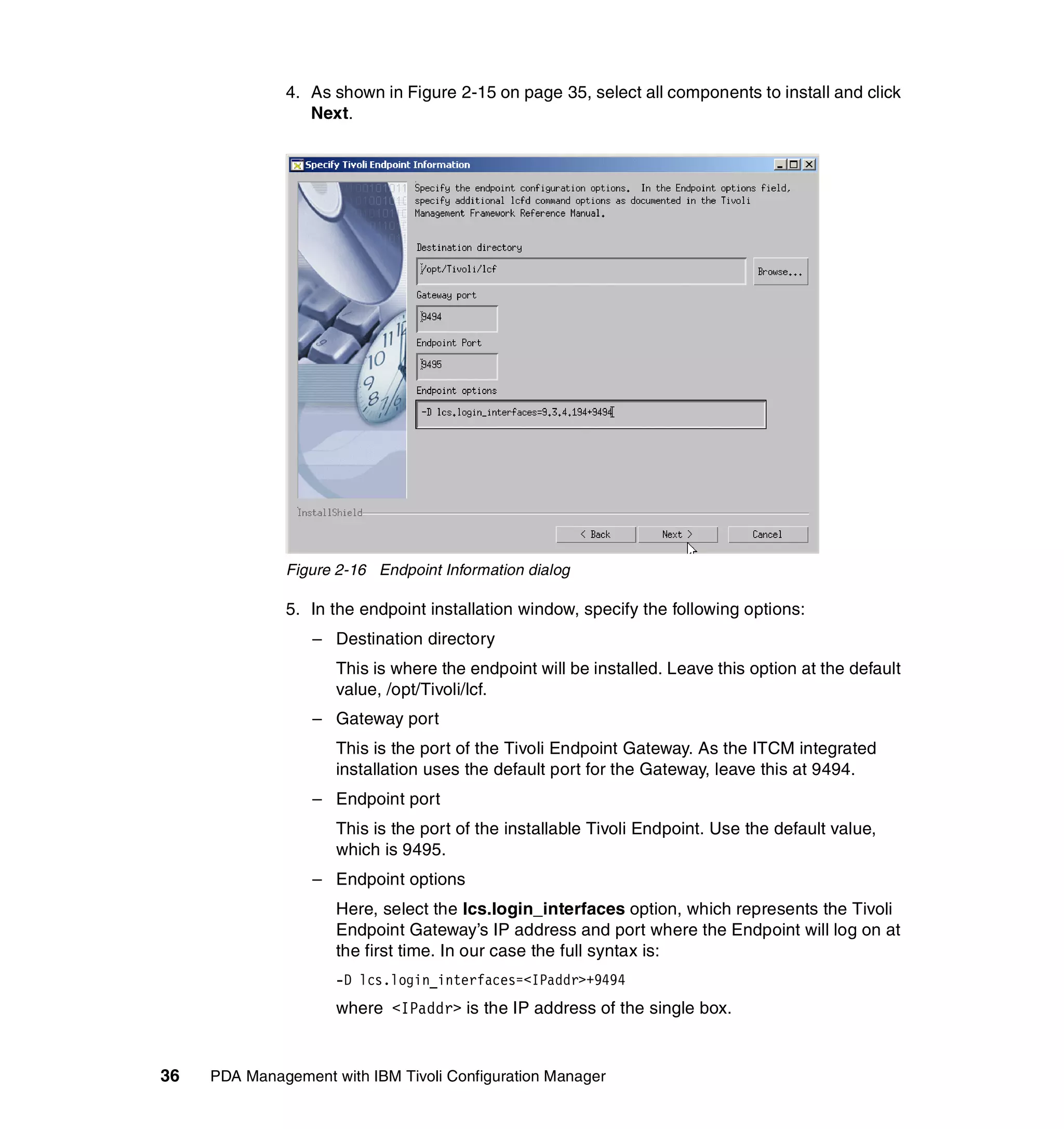 4. As shown in Figure 2-15 on page 35, select all components to install and click
                 Next.




              Figure 2-16 Endpoint Information dialog

              5. In the endpoint installation window, specify the following options:
                  – Destination directory
                     This is where the endpoint will be installed. Leave this option at the default
                     value, /opt/Tivoli/lcf.
                  – Gateway port
                     This is the port of the Tivoli Endpoint Gateway. As the ITCM integrated
                     installation uses the default port for the Gateway, leave this at 9494.
                  – Endpoint port
                     This is the port of the installable Tivoli Endpoint. Use the default value,
                     which is 9495.
                  – Endpoint options
                     Here, select the lcs.login_interfaces option, which represents the Tivoli
                     Endpoint Gateway’s IP address and port where the Endpoint will log on at
                     the first time. In our case the full syntax is:
                     -D lcs.login_interfaces=<IPaddr>+9494
                     where <IPaddr> is the IP address of the single box.


36   PDA Management with IBM Tivoli Configuration Manager
 