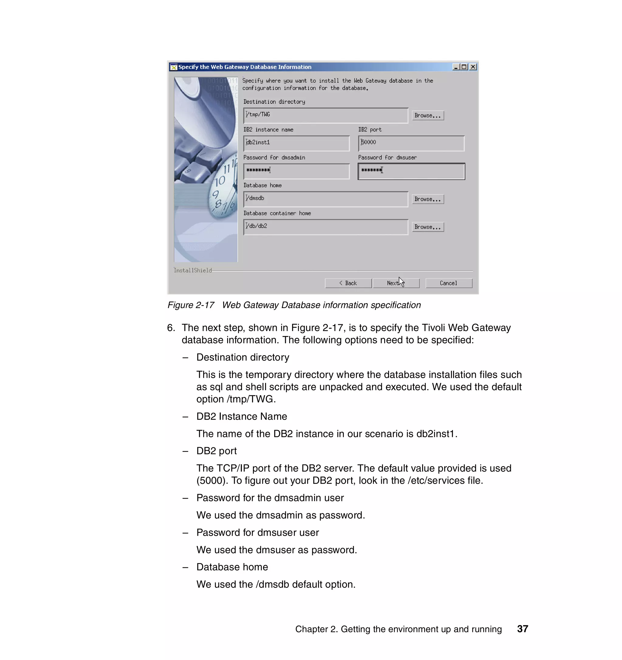 Figure 2-17 Web Gateway Database information specification

6. The next step, shown in Figure 2-17, is to specify the Tivoli Web Gateway
   database information. The following options need to be specified:
   – Destination directory
      This is the temporary directory where the database installation files such
      as sql and shell scripts are unpacked and executed. We used the default
      option /tmp/TWG.
   – DB2 Instance Name
      The name of the DB2 instance in our scenario is db2inst1.
   – DB2 port
      The TCP/IP port of the DB2 server. The default value provided is used
      (5000). To figure out your DB2 port, look in the /etc/services file.
   – Password for the dmsadmin user
      We used the dmsadmin as password.
   – Password for dmsuser user
      We used the dmsuser as password.
   – Database home
      We used the /dmsdb default option.



                             Chapter 2. Getting the environment up and running   37
 