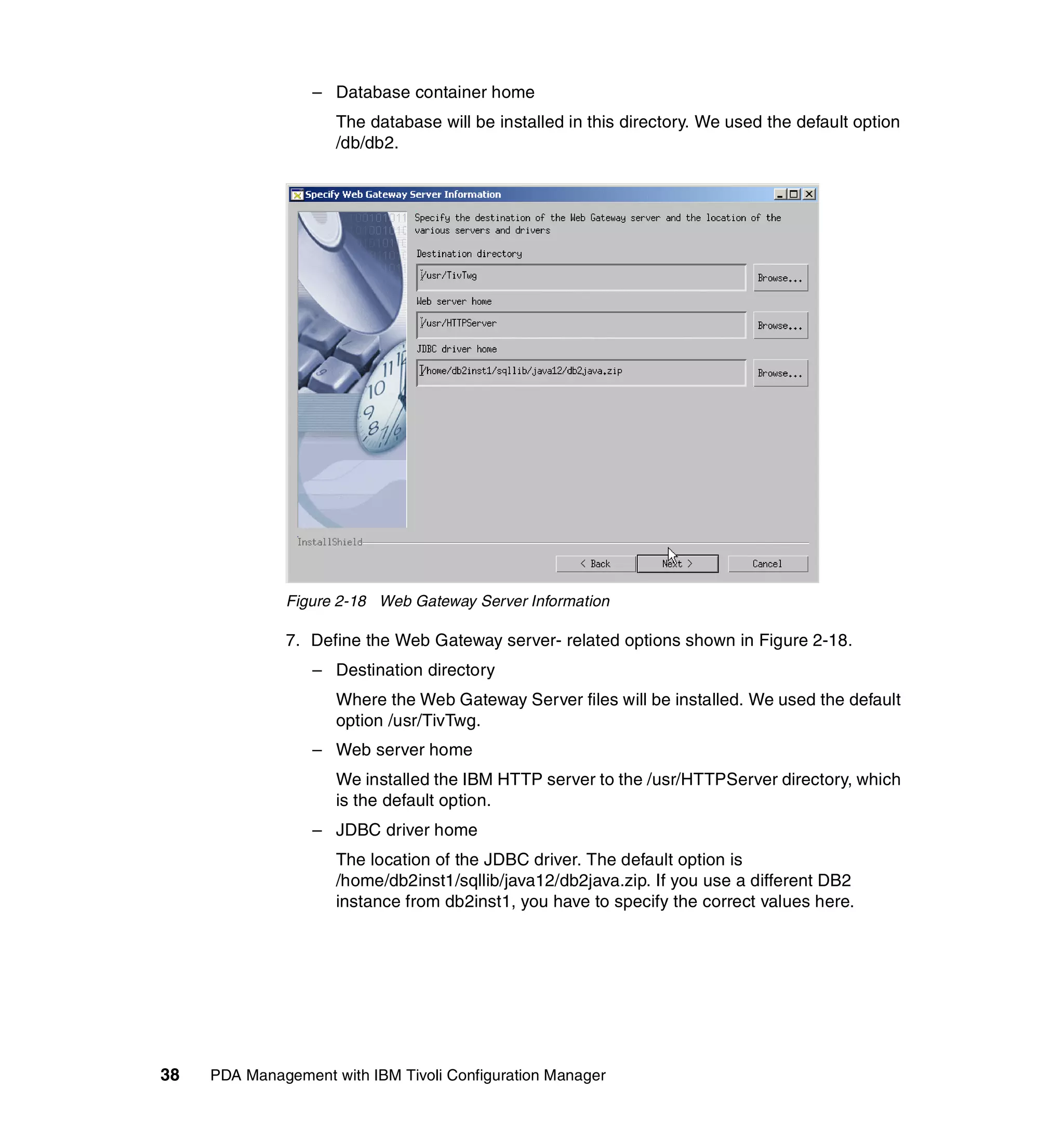 – Database container home
                     The database will be installed in this directory. We used the default option
                     /db/db2.




              Figure 2-18 Web Gateway Server Information

              7. Define the Web Gateway server- related options shown in Figure 2-18.
                  – Destination directory
                     Where the Web Gateway Server files will be installed. We used the default
                     option /usr/TivTwg.
                  – Web server home
                     We installed the IBM HTTP server to the /usr/HTTPServer directory, which
                     is the default option.
                  – JDBC driver home
                     The location of the JDBC driver. The default option is
                     /home/db2inst1/sqllib/java12/db2java.zip. If you use a different DB2
                     instance from db2inst1, you have to specify the correct values here.




38   PDA Management with IBM Tivoli Configuration Manager
 