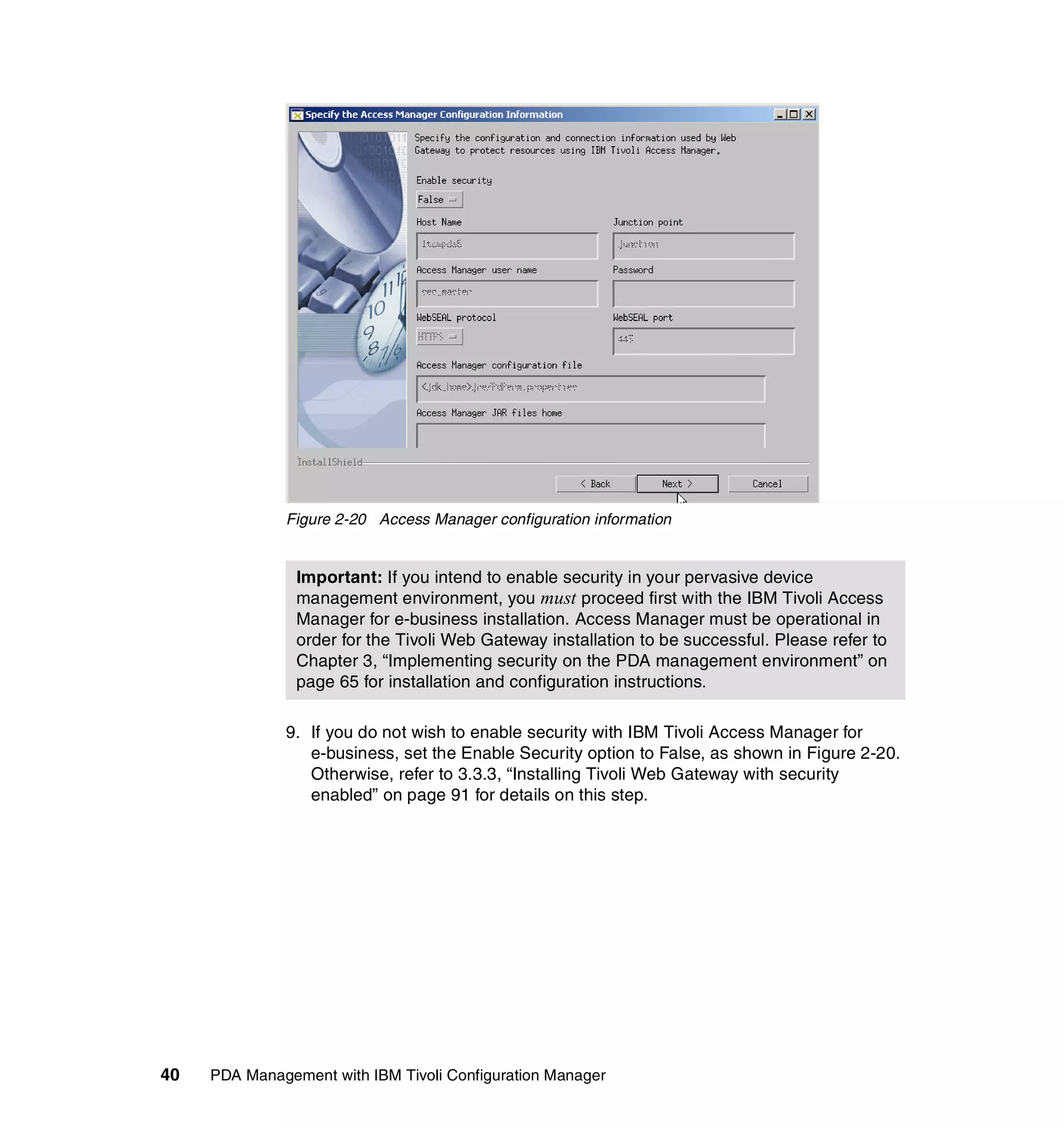 Figure 2-20 Access Manager configuration information


                Important: If you intend to enable security in your pervasive device
                management environment, you must proceed first with the IBM Tivoli Access
                Manager for e-business installation. Access Manager must be operational in
                order for the Tivoli Web Gateway installation to be successful. Please refer to
                Chapter 3, “Implementing security on the PDA management environment” on
                page 65 for installation and configuration instructions.

              9. If you do not wish to enable security with IBM Tivoli Access Manager for
                 e-business, set the Enable Security option to False, as shown in Figure 2-20.
                 Otherwise, refer to 3.3.3, “Installing Tivoli Web Gateway with security
                 enabled” on page 91 for details on this step.




40   PDA Management with IBM Tivoli Configuration Manager
 