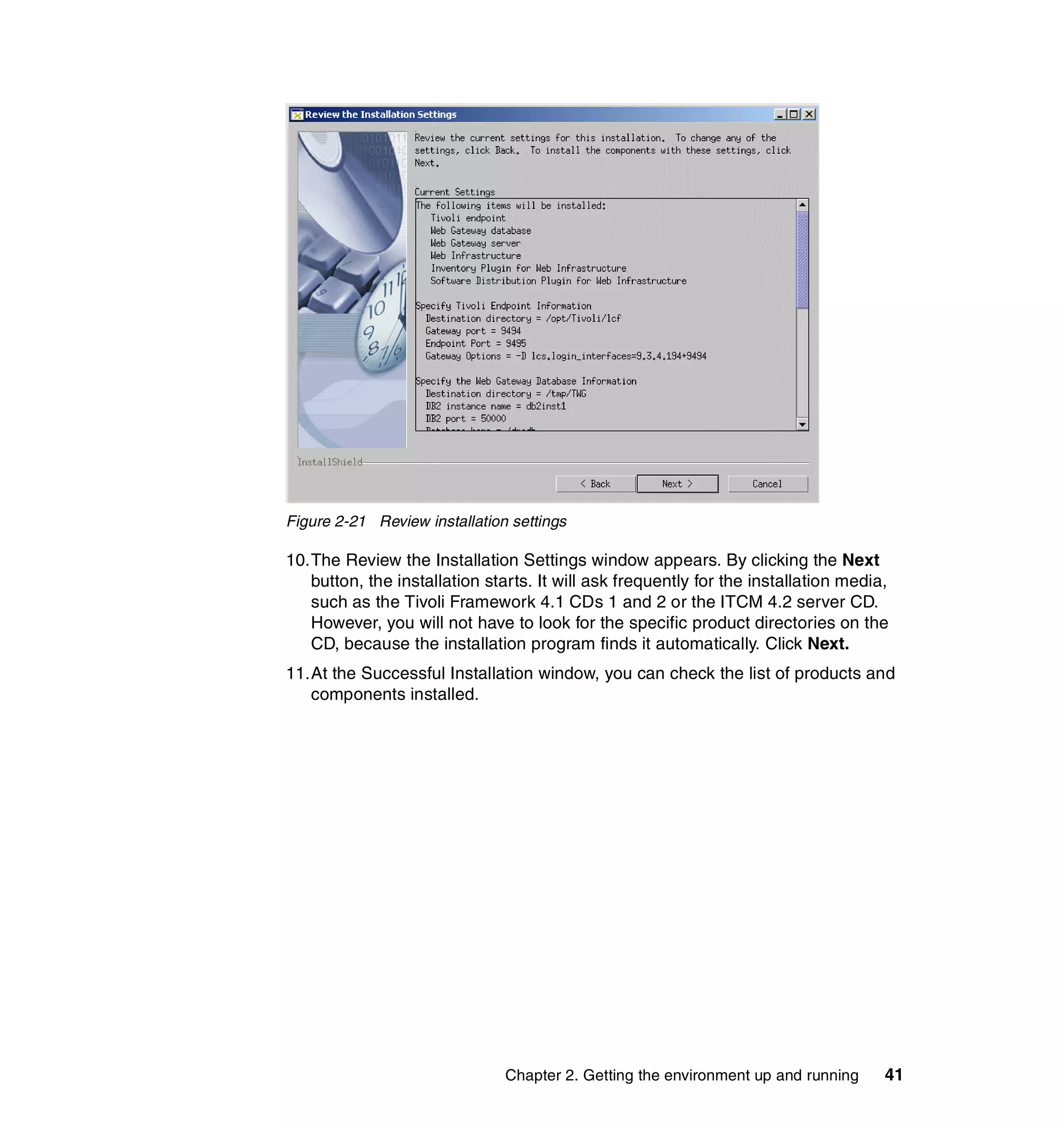 Figure 2-21 Review installation settings

10.The Review the Installation Settings window appears. By clicking the Next
   button, the installation starts. It will ask frequently for the installation media,
   such as the Tivoli Framework 4.1 CDs 1 and 2 or the ITCM 4.2 server CD.
   However, you will not have to look for the specific product directories on the
   CD, because the installation program finds it automatically. Click Next.
11.At the Successful Installation window, you can check the list of products and
   components installed.




                               Chapter 2. Getting the environment up and running     41
 