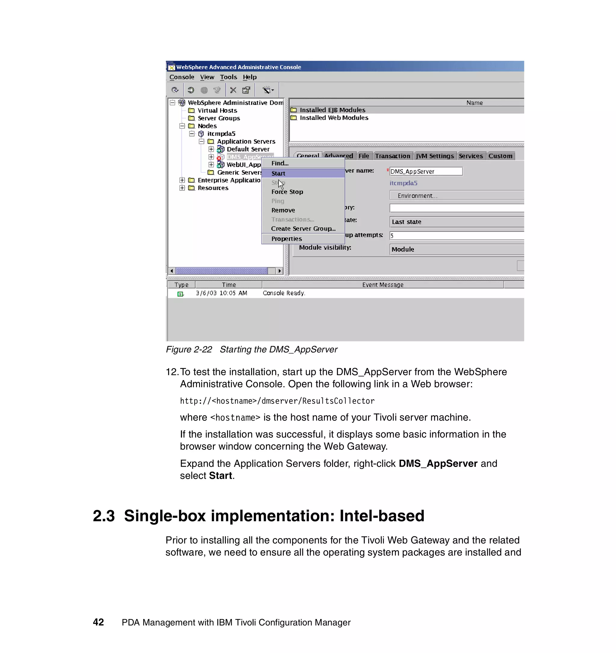 Figure 2-22 Starting the DMS_AppServer

              12.To test the installation, start up the DMS_AppServer from the WebSphere
                 Administrative Console. Open the following link in a Web browser:
                  http://<hostname>/dmserver/ResultsCollector
                  where <hostname> is the host name of your Tivoli server machine.
                  If the installation was successful, it displays some basic information in the
                  browser window concerning the Web Gateway.
                  Expand the Application Servers folder, right-click DMS_AppServer and
                  select Start.



2.3 Single-box implementation: Intel-based
              Prior to installing all the components for the Tivoli Web Gateway and the related
              software, we need to ensure all the operating system packages are installed and




42   PDA Management with IBM Tivoli Configuration Manager
 