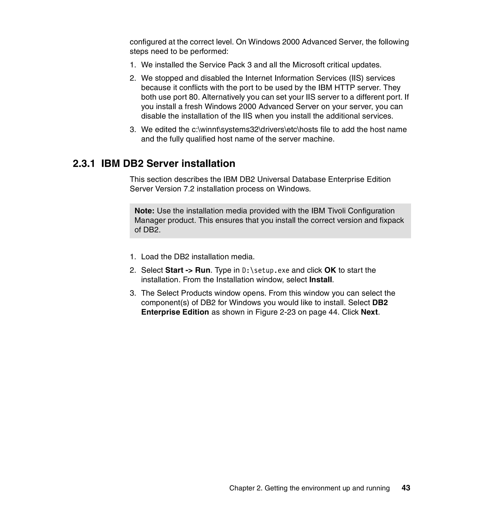 configured at the correct level. On Windows 2000 Advanced Server, the following
           steps need to be performed:
           1. We installed the Service Pack 3 and all the Microsoft critical updates.
           2. We stopped and disabled the Internet Information Services (IIS) services
              because it conflicts with the port to be used by the IBM HTTP server. They
              both use port 80. Alternatively you can set your IIS server to a different port. If
              you install a fresh Windows 2000 Advanced Server on your server, you can
              disable the installation of the IIS when you install the additional services.
           3. We edited the c:winntsystems32driversetchosts file to add the host name
              and the fully qualified host name of the server machine.


2.3.1 IBM DB2 Server installation
           This section describes the IBM DB2 Universal Database Enterprise Edition
           Server Version 7.2 installation process on Windows.

            Note: Use the installation media provided with the IBM Tivoli Configuration
            Manager product. This ensures that you install the correct version and fixpack
            of DB2.


           1. Load the DB2 installation media.
           2. Select Start -> Run. Type in D:setup.exe and click OK to start the
              installation. From the Installation window, select Install.
           3. The Select Products window opens. From this window you can select the
              component(s) of DB2 for Windows you would like to install. Select DB2
              Enterprise Edition as shown in Figure 2-23 on page 44. Click Next.




                                         Chapter 2. Getting the environment up and running    43
 