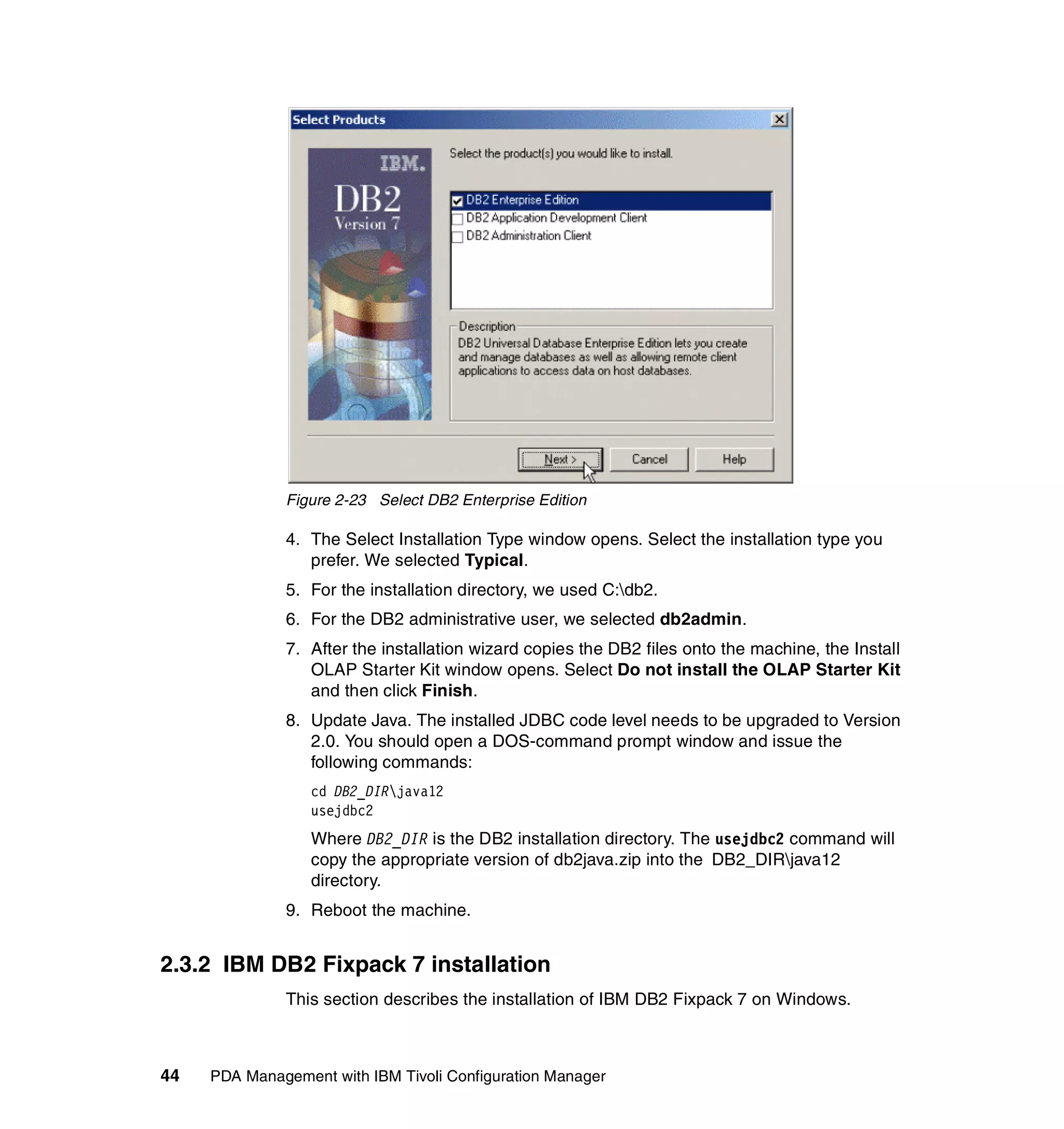 Figure 2-23 Select DB2 Enterprise Edition

              4. The Select Installation Type window opens. Select the installation type you
                 prefer. We selected Typical.
              5. For the installation directory, we used C:db2.
              6. For the DB2 administrative user, we selected db2admin.
              7. After the installation wizard copies the DB2 files onto the machine, the Install
                 OLAP Starter Kit window opens. Select Do not install the OLAP Starter Kit
                 and then click Finish.
              8. Update Java. The installed JDBC code level needs to be upgraded to Version
                 2.0. You should open a DOS-command prompt window and issue the
                 following commands:
                  cd DB2_DIRjava12
                  usejdbc2
                  Where DB2_DIR is the DB2 installation directory. The usejdbc2 command will
                  copy the appropriate version of db2java.zip into the DB2_DIRjava12
                  directory.
              9. Reboot the machine.


2.3.2 IBM DB2 Fixpack 7 installation
              This section describes the installation of IBM DB2 Fixpack 7 on Windows.



44   PDA Management with IBM Tivoli Configuration Manager
 