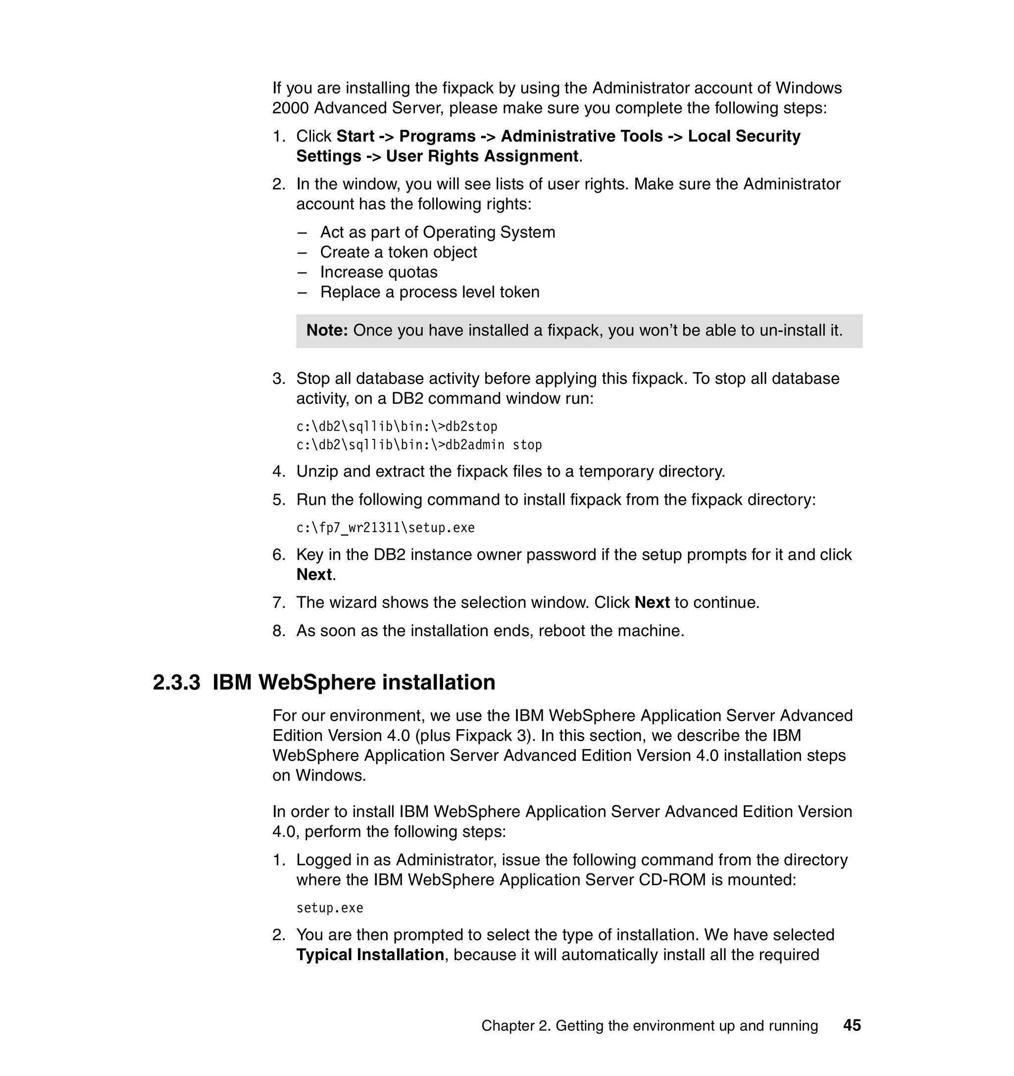 If you are installing the fixpack by using the Administrator account of Windows
           2000 Advanced Server, please make sure you complete the following steps:
           1. Click Start -> Programs -> Administrative Tools -> Local Security
              Settings -> User Rights Assignment.
           2. In the window, you will see lists of user rights. Make sure the Administrator
              account has the following rights:
              –   Act as part of Operating System
              –   Create a token object
              –   Increase quotas
              –   Replace a process level token

               Note: Once you have installed a fixpack, you won’t be able to un-install it.

           3. Stop all database activity before applying this fixpack. To stop all database
              activity, on a DB2 command window run:
              c:db2sqllibbin:>db2stop
              c:db2sqllibbin:>db2admin stop
           4. Unzip and extract the fixpack files to a temporary directory.
           5. Run the following command to install fixpack from the fixpack directory:
              c:fp7_wr21311setup.exe
           6. Key in the DB2 instance owner password if the setup prompts for it and click
              Next.
           7. The wizard shows the selection window. Click Next to continue.
           8. As soon as the installation ends, reboot the machine.


2.3.3 IBM WebSphere installation
           For our environment, we use the IBM WebSphere Application Server Advanced
           Edition Version 4.0 (plus Fixpack 3). In this section, we describe the IBM
           WebSphere Application Server Advanced Edition Version 4.0 installation steps
           on Windows.

           In order to install IBM WebSphere Application Server Advanced Edition Version
           4.0, perform the following steps:
           1. Logged in as Administrator, issue the following command from the directory
              where the IBM WebSphere Application Server CD-ROM is mounted:
              setup.exe
           2. You are then prompted to select the type of installation. We have selected
              Typical Installation, because it will automatically install all the required



                                         Chapter 2. Getting the environment up and running    45
 
