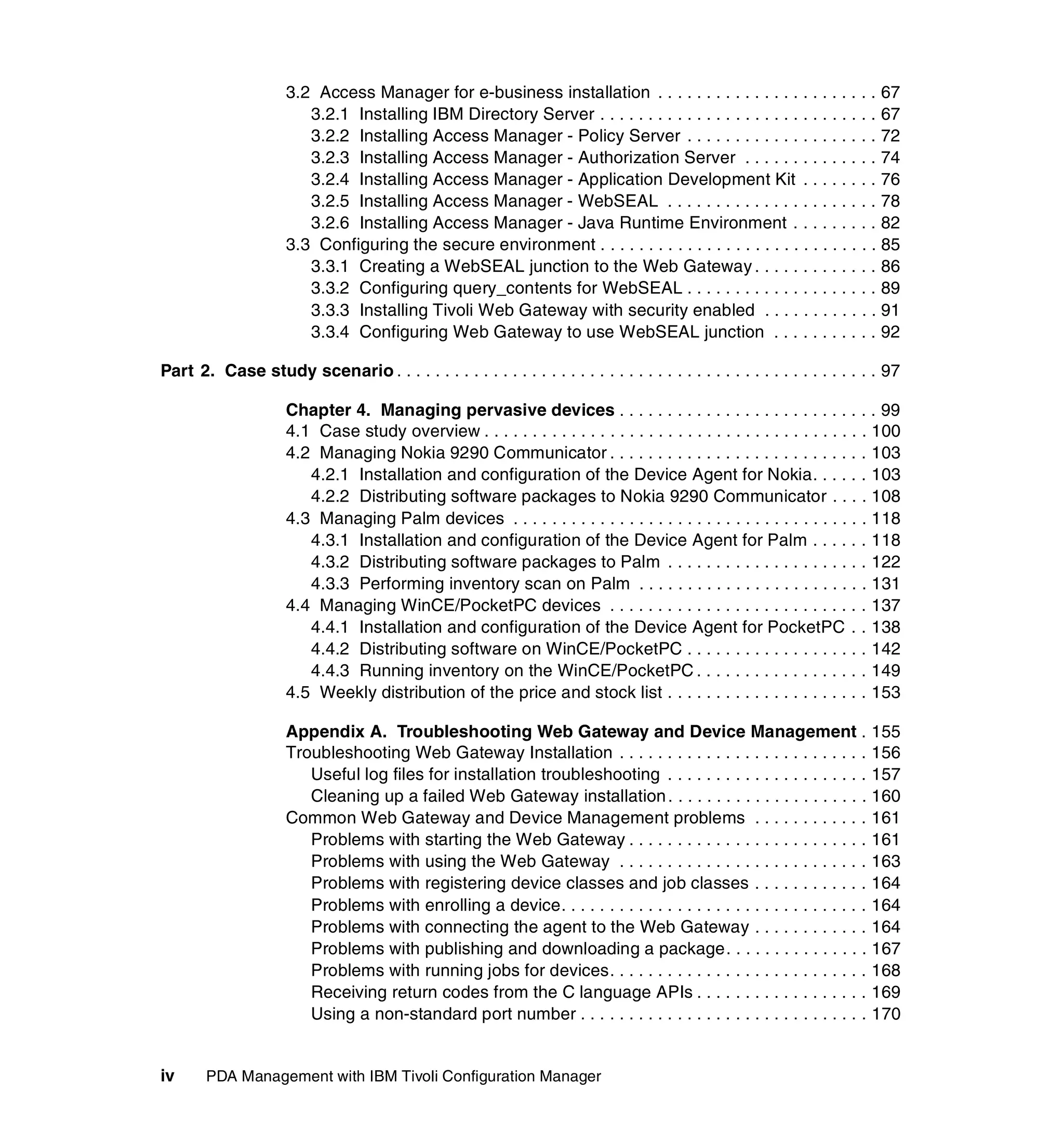 3.2 Access Manager for e-business installation . . . . . . . . . . . . . . . . . . . . . . . 67
                         3.2.1 Installing IBM Directory Server . . . . . . . . . . . . . . . . . . . . . . . . . . . . . 67
                         3.2.2 Installing Access Manager - Policy Server . . . . . . . . . . . . . . . . . . . . 72
                         3.2.3 Installing Access Manager - Authorization Server . . . . . . . . . . . . . . 74
                         3.2.4 Installing Access Manager - Application Development Kit . . . . . . . . 76
                         3.2.5 Installing Access Manager - WebSEAL . . . . . . . . . . . . . . . . . . . . . . 78
                         3.2.6 Installing Access Manager - Java Runtime Environment . . . . . . . . . 82
                      3.3 Configuring the secure environment . . . . . . . . . . . . . . . . . . . . . . . . . . . . . 85
                         3.3.1 Creating a WebSEAL junction to the Web Gateway . . . . . . . . . . . . . 86
                         3.3.2 Configuring query_contents for WebSEAL . . . . . . . . . . . . . . . . . . . . 89
                         3.3.3 Installing Tivoli Web Gateway with security enabled . . . . . . . . . . . . 91
                         3.3.4 Configuring Web Gateway to use WebSEAL junction . . . . . . . . . . . 92

Part 2. Case study scenario . . . . . . . . . . . . . . . . . . . . . . . . . . . . . . . . . . . . . . . . . . . . . . . . . . 97

                      Chapter 4. Managing pervasive devices . . . . . . . . . . . . . . . . . . . . . . . . . . . 99
                      4.1 Case study overview . . . . . . . . . . . . . . . . . . . . . . . . . . . . . . . . . . . . . . . . 100
                      4.2 Managing Nokia 9290 Communicator . . . . . . . . . . . . . . . . . . . . . . . . . . . 103
                         4.2.1 Installation and configuration of the Device Agent for Nokia. . . . . . 103
                         4.2.2 Distributing software packages to Nokia 9290 Communicator . . . . 108
                      4.3 Managing Palm devices . . . . . . . . . . . . . . . . . . . . . . . . . . . . . . . . . . . . . 118
                         4.3.1 Installation and configuration of the Device Agent for Palm . . . . . . 118
                         4.3.2 Distributing software packages to Palm . . . . . . . . . . . . . . . . . . . . . 122
                         4.3.3 Performing inventory scan on Palm . . . . . . . . . . . . . . . . . . . . . . . . 131
                      4.4 Managing WinCE/PocketPC devices . . . . . . . . . . . . . . . . . . . . . . . . . . . 137
                         4.4.1 Installation and configuration of the Device Agent for PocketPC . . 138
                         4.4.2 Distributing software on WinCE/PocketPC . . . . . . . . . . . . . . . . . . . 142
                         4.4.3 Running inventory on the WinCE/PocketPC . . . . . . . . . . . . . . . . . . 149
                      4.5 Weekly distribution of the price and stock list . . . . . . . . . . . . . . . . . . . . . 153

                      Appendix A. Troubleshooting Web Gateway and Device Management . 155
                      Troubleshooting Web Gateway Installation . . . . . . . . . . . . . . . . . . . . . . . . . . 156
                         Useful log files for installation troubleshooting . . . . . . . . . . . . . . . . . . . . . 157
                         Cleaning up a failed Web Gateway installation . . . . . . . . . . . . . . . . . . . . . 160
                      Common Web Gateway and Device Management problems . . . . . . . . . . . . 161
                         Problems with starting the Web Gateway . . . . . . . . . . . . . . . . . . . . . . . . . 161
                         Problems with using the Web Gateway . . . . . . . . . . . . . . . . . . . . . . . . . . 163
                         Problems with registering device classes and job classes . . . . . . . . . . . . 164
                         Problems with enrolling a device. . . . . . . . . . . . . . . . . . . . . . . . . . . . . . . . 164
                         Problems with connecting the agent to the Web Gateway . . . . . . . . . . . . 164
                         Problems with publishing and downloading a package. . . . . . . . . . . . . . . 167
                         Problems with running jobs for devices. . . . . . . . . . . . . . . . . . . . . . . . . . . 168
                         Receiving return codes from the C language APIs . . . . . . . . . . . . . . . . . . 169
                         Using a non-standard port number . . . . . . . . . . . . . . . . . . . . . . . . . . . . . . 170


iv      PDA Management with IBM Tivoli Configuration Manager
 