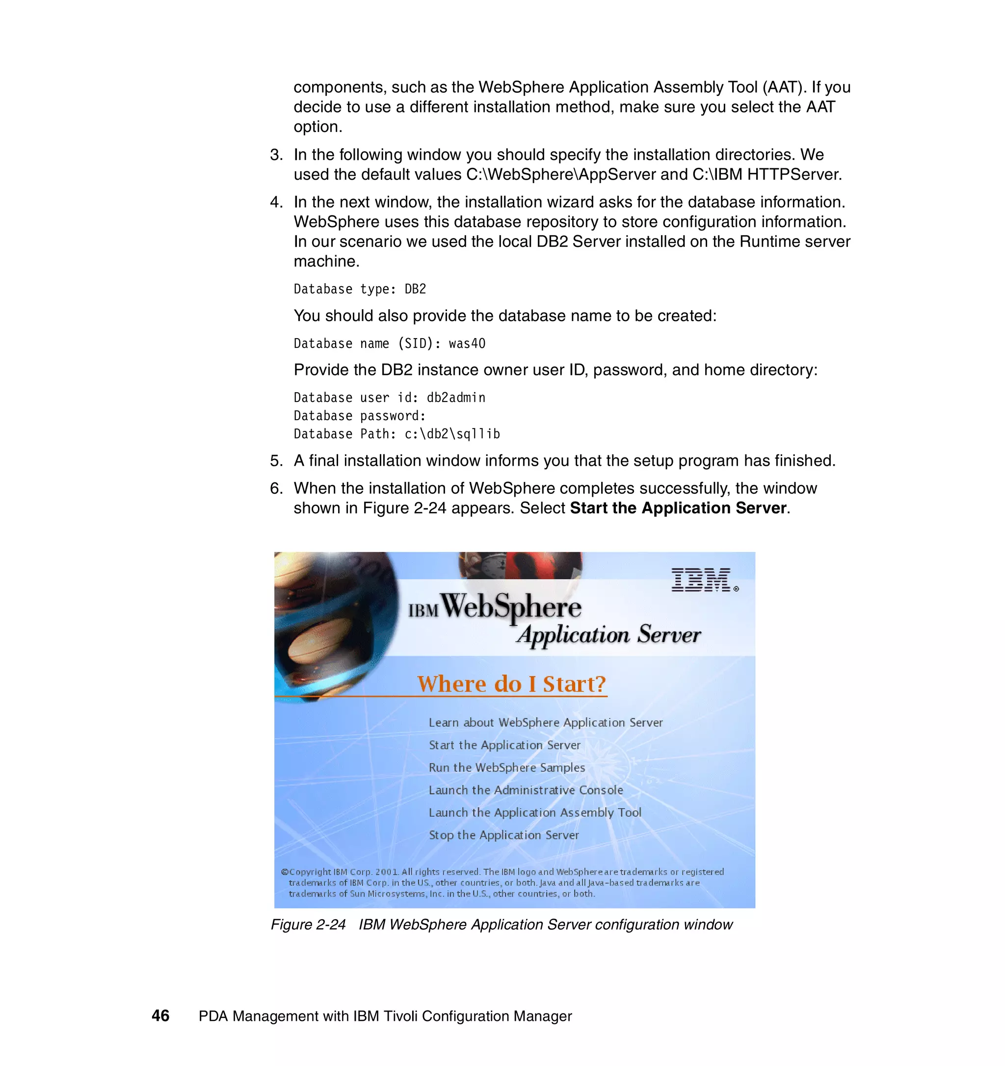 components, such as the WebSphere Application Assembly Tool (AAT). If you
                  decide to use a different installation method, make sure you select the AAT
                  option.
              3. In the following window you should specify the installation directories. We
                 used the default values C:WebSphereAppServer and C:IBM HTTPServer.
              4. In the next window, the installation wizard asks for the database information.
                 WebSphere uses this database repository to store configuration information.
                 In our scenario we used the local DB2 Server installed on the Runtime server
                 machine.
                  Database type: DB2
                  You should also provide the database name to be created:
                  Database name (SID): was40
                  Provide the DB2 instance owner user ID, password, and home directory:
                  Database user id: db2admin
                  Database password:
                  Database Path: c:db2sqllib
              5. A final installation window informs you that the setup program has finished.
              6. When the installation of WebSphere completes successfully, the window
                 shown in Figure 2-24 appears. Select Start the Application Server.




              Figure 2-24 IBM WebSphere Application Server configuration window




46   PDA Management with IBM Tivoli Configuration Manager
 