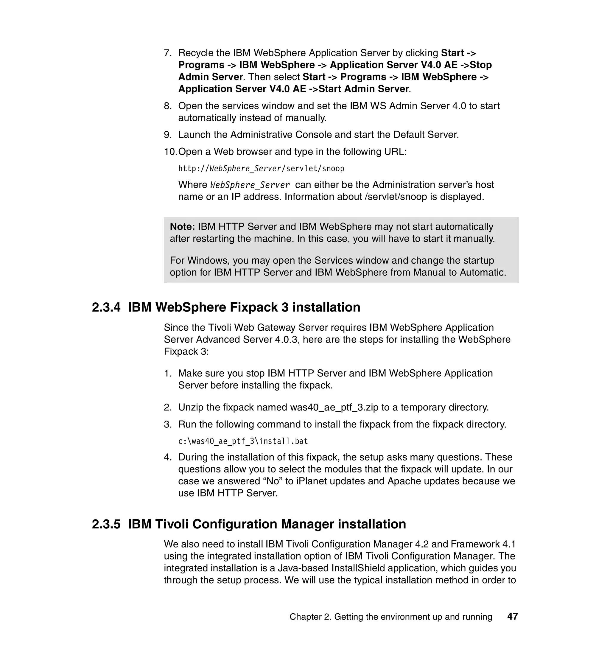 7. Recycle the IBM WebSphere Application Server by clicking Start ->
              Programs -> IBM WebSphere -> Application Server V4.0 AE ->Stop
              Admin Server. Then select Start -> Programs -> IBM WebSphere ->
              Application Server V4.0 AE ->Start Admin Server.
           8. Open the services window and set the IBM WS Admin Server 4.0 to start
              automatically instead of manually.
           9. Launch the Administrative Console and start the Default Server.
           10.Open a Web browser and type in the following URL:
              http://WebSphere_Server/servlet/snoop
              Where WebSphere_Server can either be the Administration server’s host
              name or an IP address. Information about /servlet/snoop is displayed.


            Note: IBM HTTP Server and IBM WebSphere may not start automatically
            after restarting the machine. In this case, you will have to start it manually.

            For Windows, you may open the Services window and change the startup
            option for IBM HTTP Server and IBM WebSphere from Manual to Automatic.


2.3.4 IBM WebSphere Fixpack 3 installation
           Since the Tivoli Web Gateway Server requires IBM WebSphere Application
           Server Advanced Server 4.0.3, here are the steps for installing the WebSphere
           Fixpack 3:

           1. Make sure you stop IBM HTTP Server and IBM WebSphere Application
              Server before installing the fixpack.

           2. Unzip the fixpack named was40_ae_ptf_3.zip to a temporary directory.
           3. Run the following command to install the fixpack from the fixpack directory.
              c:was40_ae_ptf_3install.bat
           4. During the installation of this fixpack, the setup asks many questions. These
              questions allow you to select the modules that the fixpack will update. In our
              case we answered “No” to iPlanet updates and Apache updates because we
              use IBM HTTP Server.


2.3.5 IBM Tivoli Configuration Manager installation
           We also need to install IBM Tivoli Configuration Manager 4.2 and Framework 4.1
           using the integrated installation option of IBM Tivoli Configuration Manager. The
           integrated installation is a Java-based InstallShield application, which guides you
           through the setup process. We will use the typical installation method in order to


                                         Chapter 2. Getting the environment up and running    47
 