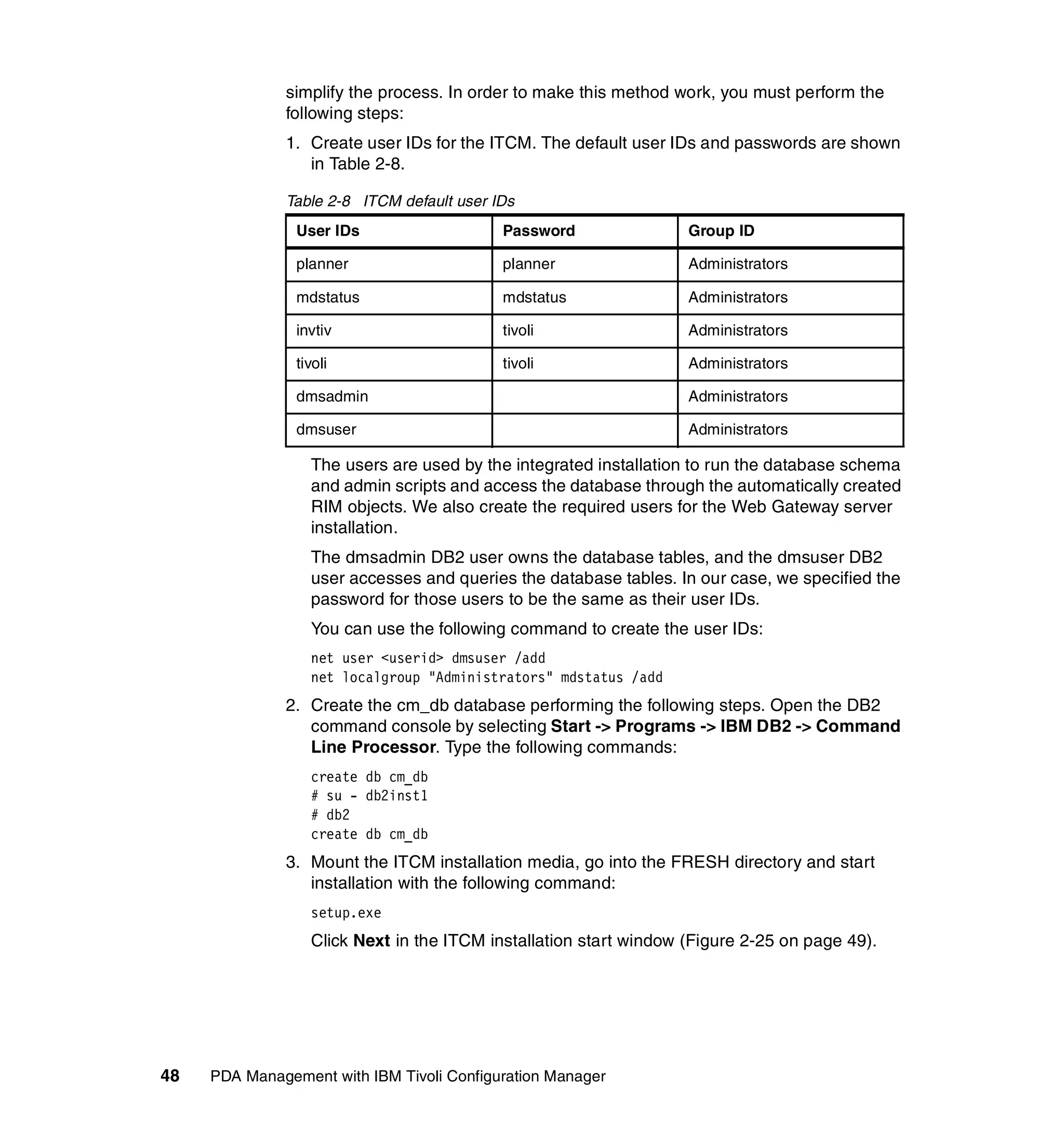 simplify the process. In order to make this method work, you must perform the
              following steps:
              1. Create user IDs for the ITCM. The default user IDs and passwords are shown
                 in Table 2-8.

              Table 2-8 ITCM default user IDs
                User IDs                   Password                Group ID

                planner                    planner                 Administrators

                mdstatus                   mdstatus                Administrators

                invtiv                     tivoli                  Administrators

                tivoli                     tivoli                  Administrators

                dmsadmin                                           Administrators

                dmsuser                                            Administrators

                  The users are used by the integrated installation to run the database schema
                  and admin scripts and access the database through the automatically created
                  RIM objects. We also create the required users for the Web Gateway server
                  installation.
                  The dmsadmin DB2 user owns the database tables, and the dmsuser DB2
                  user accesses and queries the database tables. In our case, we specified the
                  password for those users to be the same as their user IDs.
                  You can use the following command to create the user IDs:
                  net user <userid> dmsuser /add
                  net localgroup "Administrators" mdstatus /add
              2. Create the cm_db database performing the following steps. Open the DB2
                 command console by selecting Start -> Programs -> IBM DB2 -> Command
                 Line Processor. Type the following commands:
                  create db cm_db
                  # su - db2inst1
                  # db2
                  create db cm_db
              3. Mount the ITCM installation media, go into the FRESH directory and start
                 installation with the following command:
                  setup.exe
                  Click Next in the ITCM installation start window (Figure 2-25 on page 49).




48   PDA Management with IBM Tivoli Configuration Manager
 