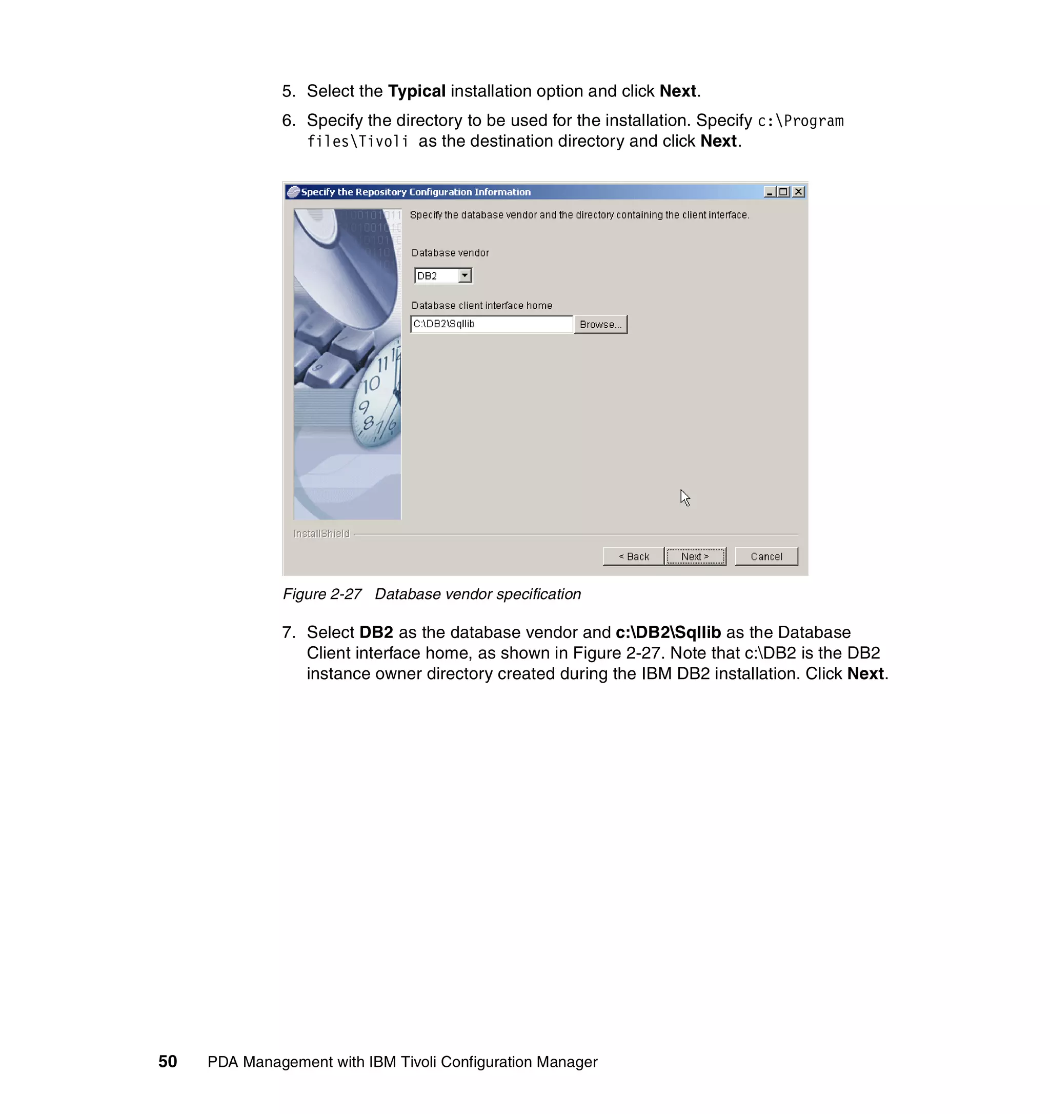 5. Select the Typical installation option and click Next.
              6. Specify the directory to be used for the installation. Specify c:Program
                 filesTivoli as the destination directory and click Next.




              Figure 2-27 Database vendor specification

              7. Select DB2 as the database vendor and c:DB2Sqllib as the Database
                 Client interface home, as shown in Figure 2-27. Note that c:DB2 is the DB2
                 instance owner directory created during the IBM DB2 installation. Click Next.




50   PDA Management with IBM Tivoli Configuration Manager
 