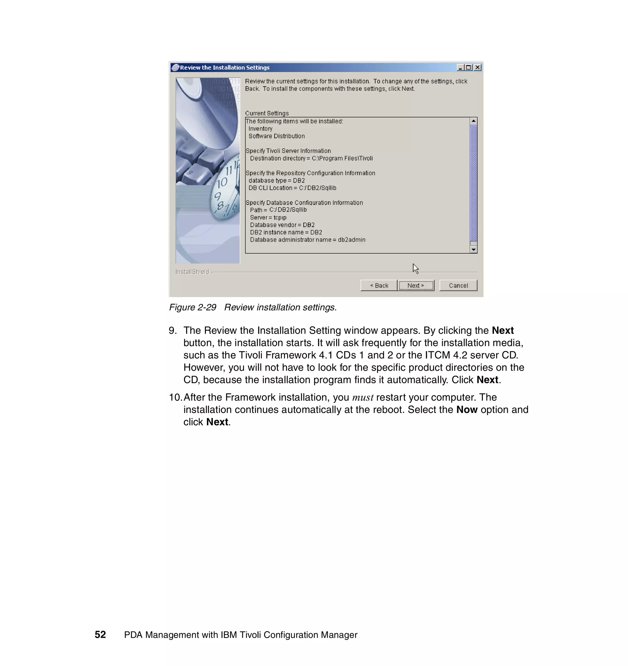 Figure 2-29 Review installation settings.

              9. The Review the Installation Setting window appears. By clicking the Next
                 button, the installation starts. It will ask frequently for the installation media,
                 such as the Tivoli Framework 4.1 CDs 1 and 2 or the ITCM 4.2 server CD.
                 However, you will not have to look for the specific product directories on the
                 CD, because the installation program finds it automatically. Click Next.
              10.After the Framework installation, you must restart your computer. The
                 installation continues automatically at the reboot. Select the Now option and
                 click Next.




52   PDA Management with IBM Tivoli Configuration Manager
 