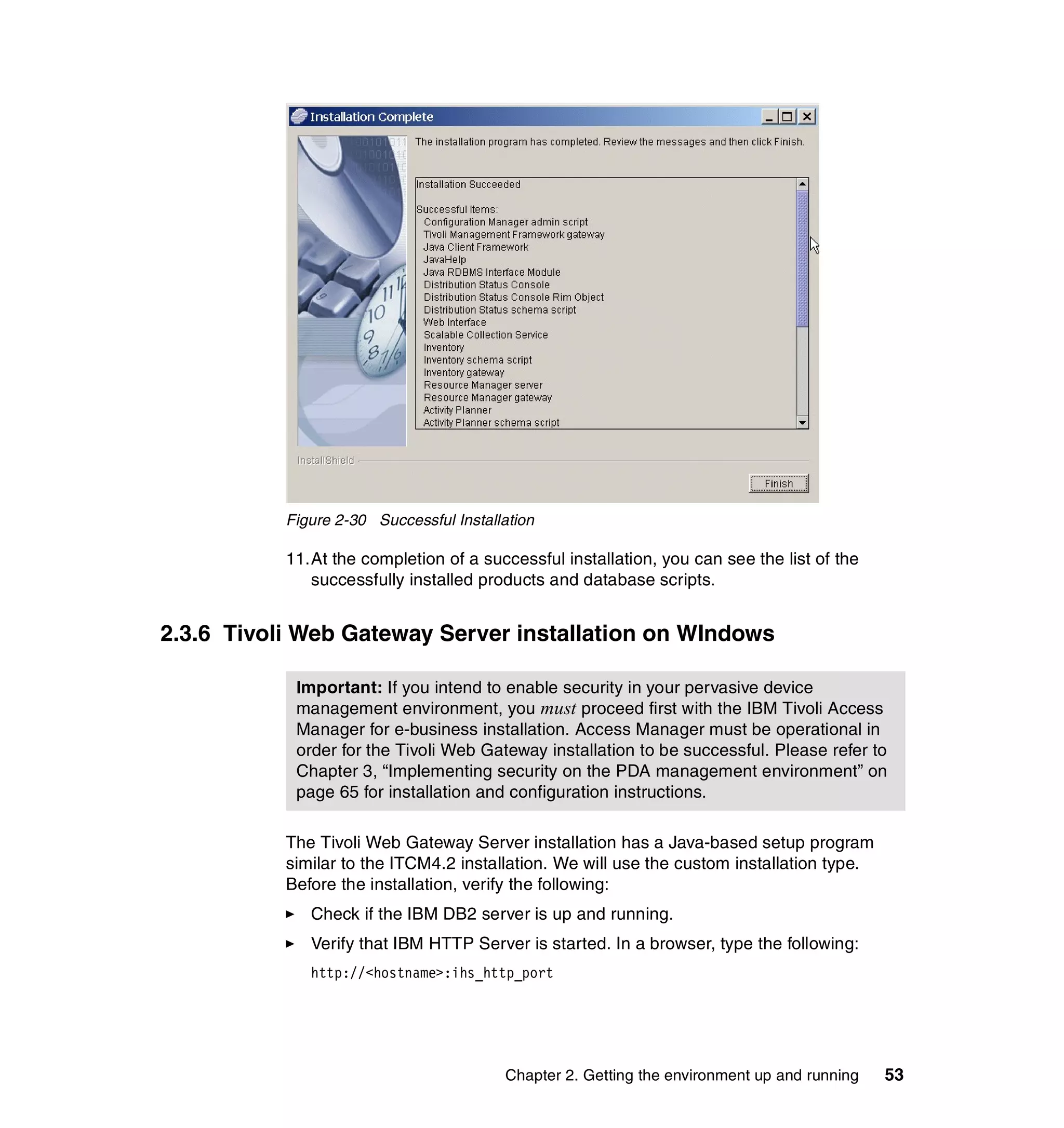Figure 2-30 Successful Installation

           11.At the completion of a successful installation, you can see the list of the
              successfully installed products and database scripts.


2.3.6 Tivoli Web Gateway Server installation on WIndows

            Important: If you intend to enable security in your pervasive device
            management environment, you must proceed first with the IBM Tivoli Access
            Manager for e-business installation. Access Manager must be operational in
            order for the Tivoli Web Gateway installation to be successful. Please refer to
            Chapter 3, “Implementing security on the PDA management environment” on
            page 65 for installation and configuration instructions.

           The Tivoli Web Gateway Server installation has a Java-based setup program
           similar to the ITCM4.2 installation. We will use the custom installation type.
           Before the installation, verify the following:
              Check if the IBM DB2 server is up and running.
              Verify that IBM HTTP Server is started. In a browser, type the following:
              http://<hostname>:ihs_http_port




                                         Chapter 2. Getting the environment up and running   53
 